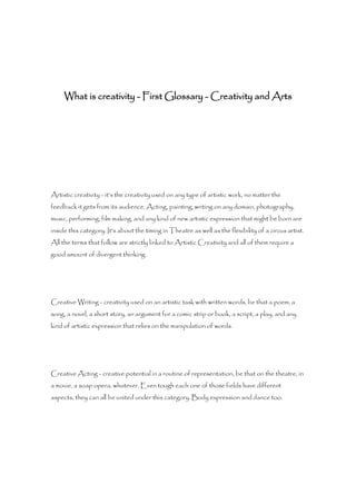 What is creativity - First Glossary - Creativity and Arts




Artistic creativity - it's the creativity used on any type of artistic work, no matter the
feedback it gets from its audience. Acting, painting, writing on any domain, photography,
music, performing, film making, and any kind of new artistic expression that might be born are
inside this category. It's about the timing in Theatre as well as the flexibility of a circus artist.
All the terms that follow are strictly linked to Artistic Creativity and all of them require a
good amount of divergent thinking.




Creative Writing - creativity used on an artistic task with written words, be that a poem, a
song, a novel, a short story, an argument for a comic strip or book, a script, a play, and any
kind of artistic expression that relies on the manipulation of words.




Creative Acting - creative potential in a routine of representation, be that on the theatre, in
a movie, a soap opera, whatever. Even tough each one of those fields have different
aspects, they can all be united under this category. Body expression and dance too.
 