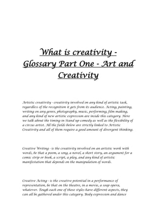 What is creativity -
Glossary Part One - Art and
                        Creativity


Artistic creativity - creativity involved on any kind of artistic task,
regardless of the recognition it gets from its audience. Acting, painting,
writing on any genre, photography, music, performing, film making,
and any kind of new artistic expression are inside this category. Here
we talk about the timing in Stand up comedy as well as the flexibility of
a circus artist. All the fields below are strictly linked to Artistic
Creativity and all of them require a good amount of divergent thinking.




Creative Writing - is the creativity involved on an artistic work with
words, be that a poem, a song, a novel, a short story, an argument for a
comic strip or book, a script, a play, and any kind of artistic
manifestation that depends on the manipulation of words.




Creative Acting - is the creative potential in a performance of
representation, be that on the theatre, in a movie, a soap opera,
whatever. Tough each one of those styles have different aspects, they
can all be gathered under this category. Body expression and dance
 