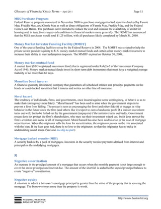 Glossary of Financial Crisis Terms – April 2011 Page 11
http://www.bostonfed.org
MBS Purchase Program
Federal Reserve program announced in November 2008 to purchase mortgage-backed securities backed by Fannie
Mae, Freddie Mac, and Ginnie Mae as well as direct obligations of Fannie Mae, Freddie Mac, and the Federal
Home Loan Banks. The purchases were intended to reduce the cost and increase the availability of credit for
housing and, in turn, foster improved conditions in financial markets more generally. The FOMC has announced
that the MBS purchases would total $1.25 trillion, with all purchases likely completed by March 31, 2010.
Money Market Investor Funding Facility (MMIFF)
One of the special lending facilities set up by the Federal Reserve in 2008. The MMIFF was created to help the
private sector provide liquidity to U.S. money market mutual funds and certain other money market investors to
increase their ability to meet redemption requests. The MMIFF expired on October 30, 2009.
Money market mutual fund
A mutual fund (SEC-registered investment fund) that is registered under Rule2a-7 of the Investment Company
Act of 1940. Money market mutual funds invest in short-term debt instruments that must have a weighted average
maturity of no more than 60 days.
Monoline bond insurer
A financial guaranty (insurance) company that guarantees all scheduled interest and principal payments on the
bonds or asset-backed securities that it insures and writes no other line of insurance.
Moral hazard
The tendency of individuals, firms, and governments, once insured against some contingency, to behave so as to
make that contingency more likely. “Moral hazard” has been said to arise when the government steps in to
prevent a firm from failing. The rescue is seen as encouraging the firm (and others like it) to engage in risky
behavior in the future since the firm (and others like it) expect to earn a handsome profit if a loan or investment
turns out well, but to be bailed out by the government (taxpayers) if the initiative turns out badly. Government
rescue does not protect the firm’s shareholders, who may see their investment wiped out, but it does protect the
firm’s creditors and some or all of management. Moral hazard has also been said to arise in the case of mortgage
securitization. When the originator sells the loan for securitization, the originator passes on the risk associated
with the loan. If the loan goes bad, there is no loss to the originator, so that the originator has no stake in
underwriting sound loans. (See also too-big-to-fail.)
Mortgage backed security (MBS)
A security backed by a pool of mortgages. Investors in the security receive payments derived from interest and
principal on the underlying mortgages.
N
Negative amortization
An increase in the principal amount of a mortgage that occurs when the monthly payment is not large enough to
cover the entire principal and interest due. The amount of the shortfall is added to the unpaid principal balance to
create “negative” amortization.
Negative equity
A situation in which a borrower’s mortgage principal is greater than the value of the property that is securing the
mortgage. The borrower owes more than the property is worth.
 