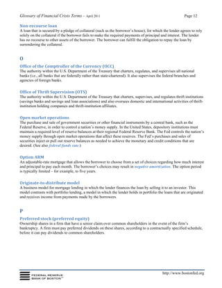Glossary of Financial Crisis Terms – April 2011 Page 12
http://www.bostonfed.org
Non-recourse loan
A loan that is secured by a pledge of collateral (such as the borrower’s house), for which the lender agrees to rely
solely on the collateral if the borrower fails to make the required payments of principal and interest. The lender
has no recourse to other assets of the borrower. The borrower can fulfill the obligation to repay the loan by
surrendering the collateral.
O
Office of the Comptroller of the Currency (OCC)
The authority within the U.S. Department of the Treasury that charters, regulates, and supervises all national
banks (i.e., all banks that are federally rather than state-chartered). It also supervises the federal branches and
agencies of foreign banks.
Office of Thrift Supervision (OTS)
The authority within the U.S. Department of the Treasury that charters, supervises, and regulates thrift institutions
(savings banks and savings and loan associations) and also oversees domestic and international activities of thrift-
institution holding companies and thrift-institution affiliates.
Open market operations
The purchase and sale of government securities or other financial instruments by a central bank, such as the
Federal Reserve, in order to control a nation’s money supply. In the United States, depository institutions must
maintain a required level of reserve balances at their regional Federal Reserve Bank. The Fed controls the nation’s
money supply through open market operations that affect these reserves. The Fed’s purchases and sales of
securities inject or pull out reserve balances as needed to achieve the monetary and credit conditions that are
desired. (See also federal funds rate.)
Option ARM
An adjustable-rate mortgage that allows the borrower to choose from a set of choices regarding how much interest
and principal to pay each month. The borrower’s choices may result in negative amortization. The option period
is typically limited – for example, to five years.
Originate-to-distribute model
A business model for mortgage lending in which the lender finances the loan by selling it to an investor. This
model contrasts with portfolio lending, a model in which the lender holds in portfolio the loans that are originated
and receives income from payments made by the borrowers.
P
Preferred stock (preferred equity)
Ownership shares in a firm that have a senior claim over common shareholders in the event of the firm’s
bankruptcy. A firm must pay preferred dividends on these shares, according to a contractually specified schedule,
before it can pay dividends to common shareholders.
 
