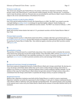 Glossary of Financial Crisis Terms – April 2011 Page 13
http://www.bostonfed.org
Primary credit rate
The interest rate charged by the Federal Reserve for primary credit loans to depository institutions. Because
primary credit is the Federal Reserve’s main discount window program, the term “discount rate” is sometimes
used to mean the primary credit rate. Discount rates are recommended by each Reserve Bank’s board of directors,
subject to the review and determination of the Board of Governors.
Primary Dealer Credit Facility (PDCF)
One of the special lending facilities set up by the Federal Reserve in 2008. The PDCF was created to provide
overnight funding to primary dealers in exchange for specified eligible collateral. Similar funding was
subsequently made available to a set of additional securities dealers. The PDCF was closed on February 1, 2010.
Primary dealers
Banks and securities broker-dealers that trade in U.S. government securities with the Federal Reserve Bank of
New York.
Private label security
A mortgage-backed security or other bond created and sold by a company other than a government agency or
government sponsored enterprise. Private label securities are frequently collateralized by loans that are ineligible
for purchase by Fannie Mae or Freddie Mac. Also called non-agency securities, private label securities contrast
with agency debt.
Q
Quantitative easing
The purchase of financial assets by a central bank using money it has created in order to stimulate the economy
when interest-rate easing does not provide enough stimulus. Since December 2008, with the federal funds rate at
or close to zero, the Federal Reserve has undertaken purchases of a variety of securities, providing banks with
significant excess reserves in order to promote economic activity and encourage further lending.
R
Reciprocal currency (swap) arrangement
Short-term reciprocal arrangements between a Federal Reserve Bank and a foreign central bank. By drawing on a
swap, the foreign central bank obtains dollars that can be used to conduct foreign exchange intervention in
support of its currency or to lend to its domestic banking system to satisfy temporary liquidity demands. For the
duration of the swap, the Federal Reserve Bank obtains an equivalent amount of foreign currency along with a
commitment from the foreign central bank to re-purchase the foreign currency at a preset exchange rate.
Required reserves
Balances that a depository institution must hold with the Federal Reserve to satisfy its reserve requirement.
Depository institution can satisfy the requirement by their holdings of vault cash or a balance maintained directly
with a Reserve Bank or indirectly with a pass-through correspondent bank. The required amount varies according
to the required reserve ratios set by the Federal Reserve Board and the amount of reservable liabilities held by the
institution.
 