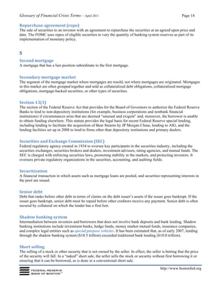 Glossary of Financial Crisis Terms – April 2011 Page 14
http://www.bostonfed.org
Repurchase agreement (repo)
The sale of securities to an investor with an agreement to repurchase the securities at an agreed upon price and
date. The FOMC uses repos of eligible securities to vary the quantity of banking system reserves as part of its
implementation of monetary policy.
S
Second mortgage
A mortgage that has a lien position subordinate to the first mortgage.
Secondary mortgage market
The segment of the mortgage market where mortgages are resold, not where mortgages are originated. Mortgages
in this market are often grouped together and sold as collateralized debt obligations, collateralized mortgage
obligations, mortgage-backed securities, or other types of securities.
Section 13(3)
The section of the Federal Reserve Act that provides for the Board of Governors to authorize the Federal Reserve
Banks to lend to non-depository institutions (for example, business corporations and nonbank financial
institutions) if circumstances arise that are deemed “unusual and exigent” and, moreover, the borrower is unable
to obtain funding elsewhere. This statute provides the legal basis for recent Federal Reserve special lending,
including lending to facilitate the acquisition of Bear Stearns by JP Morgan Chase, lending to AIG, and the
lending facilities set up in 2008 to lend to firms other than depository institutions and primary dealers.
Securities and Exchange Commission (SEC)
Federal regulatory agency created in 1934 to oversee key participants in the securities industry, including the
securities exchanges, securities brokers and dealers, investment advisors, rating agencies, and mutual funds. The
SEC is charged with enforcing securities laws, promoting stability in the markets, and protecting investors. It
oversees private regulatory organizations in the securities, accounting, and auditing fields.
Securitization
A financial transaction in which assets such as mortgage loans are pooled, and securities representing interests in
the pool are issued.
Senior debt
Debt that ranks before other debt in terms of claims on the debt issuer’s assets if the issuer goes bankrupt. If the
issuer goes bankrupt, senior debt must be repaid before other creditors receive any payment. Senior debt is often
secured by collateral on which the lender has a first lien.
Shadow banking system
Intermediation between investors and borrowers that does not involve bank deposits and bank lending. Shadow
banking institutions include investment banks, hedge funds, money market mutual funds, insurance companies,
and complex legal entities such as special purpose vehicles. It has been estimated that, as of early 2007, lending
through the shadow banking system ($10.5 trillion) exceeded traditional bank lending ($10.0 trillion).
Short selling
The selling of a stock or other security that is not owned by the seller. In effect, the seller is betting that the price
of the security will fall. In a “naked” short sale, the seller sells the stock or security without first borrowing it or
ensuring that it can be borrowed, as is done in a conventional short sale.
 