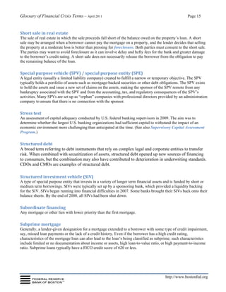 Glossary of Financial Crisis Terms – April 2011 Page 15
http://www.bostonfed.org
Short sale in real estate
The sale of real estate in which the sale proceeds fall short of the balance owed on the property’s loan. A short
sale may be arranged when a borrower cannot pay the mortgage on a property, and the lender decides that selling
the property at a moderate loss is better than pressing for foreclosure. Both parties must consent to the short sale.
The parties may want to avoid foreclosure as it can involve delay and hefty fees for the bank and greater damage
to the borrower’s credit rating. A short sale does not necessarily release the borrower from the obligation to pay
the remaining balance of the loan.
Special purpose vehicle (SPV) / special purpose entity (SPE)
A legal entity (usually a limited liability company) created to fulfill a narrow or temporary objective. The SPV
typically holds a portfolio of assets such as mortgage-backed securities or other debt obligations. The SPV exists
to hold the assets and issue a new set of claims on the assets, making the sponsor of the SPV remote from any
bankruptcy associated with the SPV and from the accounting, tax, and regulatory consequences of the SPV’s
activities. Many SPVs are set up as “orphan” companies with professional directors provided by an administration
company to ensure that there is no connection with the sponsor.
Stress test
An assessment of capital adequacy conducted by U.S. federal banking supervisors in 2009. The aim was to
determine whether the largest U.S. banking organizations had sufficient capital to withstand the impact of an
economic environment more challenging than anticipated at the time. (See also Supervisory Capital Assessment
Program.)
Structured debt
A broad term referring to debt instruments that rely on complex legal and corporate entities to transfer
risk. When combined with securitization of assets, structured debt opened up new sources of financing
to consumers, but the combination may also have contributed to deterioration in underwriting standards.
CDOs and CMOs are examples of structured debt.
Structured investment vehicle (SIV)
A type of special purpose entity that invests in a variety of longer term financial assets and is funded by short or
medium term borrowings. SIVs were typically set up by a sponsoring bank, which provided a liquidity backing
for the SIV. SIVs began running into financial difficulties in 2007. Some banks brought their SIVs back onto their
balance sheets. By the end of 2008, all SIVs had been shut down.
Subordinate financing
Any mortgage or other lien with lower priority than the first mortgage.
Subprime mortgage
Generally, a lender-given designation for a mortgage extended to a borrower with some type of credit impairment,
say, missed loan payments or the lack of a credit history. Even if the borrower has a high credit rating,
characteristics of the mortgage loan can also lead to the loan’s being classified as subprime; such characteristics
include limited or no documentation about income or assets, high loan-to-value ratio, or high payment-to-income
ratio. Subprime loans typically have a FICO credit score of 620 or less.
 