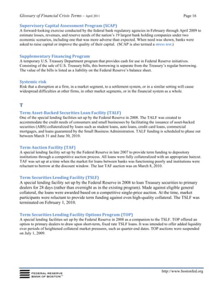 Glossary of Financial Crisis Terms – April 2011 Page 16
http://www.bostonfed.org
Supervisory Capital Assessment Program (SCAP)
A forward‐looking exercise conducted by the federal bank regulatory agencies in February through April 2009 to
estimate losses, revenues, and reserve needs of the nation’s 19 largest bank holding companies under two
economic scenarios, including one that was more adverse than expected. When need was shown, banks were
asked to raise capital or improve the quality of their capital. (SCAP is also termed a stress test.)
Supplementary Financing Program
A temporary U.S. Treasury Department program that provides cash for use in Federal Reserve initiatives.
Consisting of the sale of U.S. Treasury bills, this borrowing is separate from the Treasury’s regular borrowing.
The value of the bills is listed as a liability on the Federal Reserve’s balance sheet.
Systemic risk
Risk that a disruption at a firm, in a market segment, to a settlement system, or in a similar setting will cause
widespread difficulties at other firms, in other market segments, or in the financial system as a whole.
T
Term Asset-Backed Securities Loan Facility (TALF)
One of the special lending facilities set up by the Federal Reserve in 2008. The TALF was created to
accommodate the credit needs of consumers and small businesses by facilitating the issuance of asset-backed
securities (ABS) collateralized by loans such as student loans, auto loans, credit card loans, commercial
mortgages, and loans guaranteed by the Small Business Administration. TALF funding is scheduled to phase out
between March 31 and June 30, 2010.
Term Auction Facility (TAF)
A special lending facility set up by the Federal Reserve in late 2007 to provide term funding to depository
institutions through a competitive auction process. All loans were fully collateralized with an appropriate haircut.
TAF was set up at a time when the market for loans between banks was functioning poorly and institutions were
reluctant to borrow at the discount window. The last TAF auction was on March 8, 2010.
Term Securities Lending Facility (TSLF)
A special lending facility set up by the Federal Reserve in 2008 to loan Treasury securities to primary
dealers for 28 days (rather than overnight as in the existing program). Made against eligible general
collateral, the loans were awarded based on a competitive single-price auction. At the time, market
participants were reluctant to provide term funding against even high-quality collateral. The TSLF was
terminated on February 1, 2010.
Term Securities Lending Facility Options Program (TOP)
A special lending facilities set up by the Federal Reserve in 2008 as a companion to the TSLF. TOP offered an
option to primary dealers to draw upon short-term, fixed rate TSLF loans. It was intended to offer added liquidity
over periods of heightened collateral market pressures, such as quarter-end dates. TOP auctions were suspended
on July 1, 2009.
 