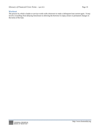 Glossary of Financial Crisis Terms – April 2011 Page 18
http://www.bostonfed.org
Workout
The process by which a lender or servicer works with a borrower to make a delinquent loan current again. It may
involve everything from delaying foreclosure to allowing the borrower to repay arrears to permanent changes in
the terms of the loan.
 