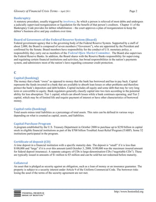 Glossary of Financial Crisis Terms – April 2011 Page 2
http://www.bostonfed.org
Bankruptcy
A statutory procedure, usually triggered by insolvency, by which a person is relieved of most debts and undergoes
a judicially supervised reorganization or liquidation for the benefit of that person’s creditors. Chapter 11 of the
Bankruptcy Code provides for debtor rehabilitation – the court approves a plan of reorganization to keep the
debtor’s business alive and pay creditors over time.
Board of Governors of the Federal Reserve System (Board)
Federal government agency that is the governing body of the Federal Reserve System. Supported by a staff of
about 2,000, the Board is composed of seven members (“Governors”), who are appointed by the President and
confirmed by the Senate. Board members have responsibility for the conduct of U.S. monetary policy, a
responsibility they carry out as members of the Federal Open Market Committee. The Board also supervises
the Federal Reserve Banks. In addition, the Board shares with the Reserve Banks responsibility for supervising
and regulating certain financial institutions and activities, has broad responsibilities in the nation’s payments
system, and administers most of the nation’s laws regarding consumer credit protection.
C
Capital (banking)
The money that a bank “owns” as opposed to money that the bank has borrowed and has to pay back. Capital
represents the funds invested in a bank that are available to absorb loan losses or other problems and therefore
protect the bank’s depositors and debt holders. Capital includes all equity and some debt that may be very long
term or convertible to equity. Bank regulators generally classify capital into two tiers according to the potential
ability for loss absorption: Tier 1 capital, which can absorb losses while a bank continues operating, and Tier 2
capital, which may be of limited life and require payment of interest or have other characteristics of borrowed
money.
Capital ratio (banking)
Total assets minus total liabilities as a percentage of total assets. This ratio can be defined in various ways
depending on what is counted as capital, assets, and liabilities.
Capital Purchase Program
A program established by the U.S. Treasury Department in October 2008 to purchase up to $250 billion in capital
stock in eligible financial institutions as part of the $700 billion Troubled Asset Relief Program (TARP). Some 52
institutions participated in the program.
Certificate of deposit (CD)
A time deposit in a financial institution with a specific maturity date. The deposit is “small” if it is less than
$100,000 and “large” if it is over this amount (until October 3, 2008, $100,000 was the maximum insured amount
for federal deposit insurance). A separate category of CDs is large-denomination CDs (“negotiable CDs”). These
are typically issued in amounts of $1 million to $5 million and can be sold but not redeemed before maturity.
Collateral
An asset that is pledged as security against an obligation, such as a loan of money or an insurance guarantee. The
property is subject to a security interest under Article 9 of the Uniform Commercial Code. The borrower risks
losing the asset if the terms of the security agreement are not met.
 