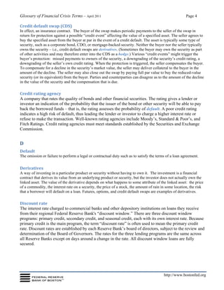 Glossary of Financial Crisis Terms – April 2011 Page 4
http://www.bostonfed.org
Credit default swap (CDS)
In effect, an insurance contract. The buyer of the swap makes periodic payments to the seller of the swap in
return for protection against a possible “credit event” affecting the value of a specified asset. The seller agrees to
buy the specified asset from the buyer at par in the event of a credit default. The asset is typically some type of
security, such as a corporate bond, CDO, or mortgage-backed security. Neither the buyer nor the seller typically
owns the security – i.e., credit default swaps are derivatives. (Sometimes the buyer may own the security as part
of other activities and may therefore enter into the CDS as a hedge.) Various “credit events” might trigger the
buyer’s protection: missed payments to owners of the security, a downgrading of the security’s credit rating, a
downgrading of the seller’s own credit rating. When the protection is triggered, the seller compensates the buyer.
To compensate for a decline in the security’s market value, the seller may deliver collateral to the buyer in the
amount of the decline. The seller may also close out the swap by paying full par value to buy the reduced-value
security (or its equivalent) from the buyer. Parties and counterparties can disagree as to the amount of the decline
in the value of the security and the compensation that is due.
Credit rating agency
A company that rates the quality of bonds and other financial securities. The rating gives a lender or
investor an indication of the probability that the issuer of the bond or other security will be able to pay
back the borrowed funds – that is, the rating assesses the probability of default. A poor credit rating
indicates a high risk of default, thus leading the lender or investor to charge a higher interest rate or
refuse to make the transaction. Well-known rating agencies include Moody’s, Standard & Poor’s, and
Fitch Ratings. Credit rating agencies must meet standards established by the Securities and Exchange
Commission.
D
Default
The omission or failure to perform a legal or contractual duty such as to satisfy the terms of a loan agreement.
Derivatives
A way of investing in a particular product or security without having to own it. The investment is a financial
contract that derives its value from an underlying product or security, but the investor does not actually own the
linked asset. The value of the derivative depends on what happens to some attribute of the linked asset: the price
of a commodity, the interest rate on a security, the price of a stock, the amount of rain in some location, the risk
that a borrower will default on a loan. Futures, options, and credit default swaps are examples of derivatives.
Discount rate
The interest rate charged to commercial banks and other depository institutions on loans they receive
from their regional Federal Reserve Bank's “discount window.” There are three discount window
programs: primary credit, secondary credit, and seasonal credit, each with its own interest rate. Because
primary credit is the main program, the term “discount rate” is often used to mean the primary credit
rate. Discount rates are established by each Reserve Bank’s board of directors, subject to the review and
determination of the Board of Governors. The rates for the three lending programs are the same across
all Reserve Banks except on days around a change in the rate. All discount window loans are fully
secured.
 