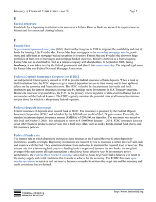 Glossary of Financial Crisis Terms – April 2011 Page 5
http://www.bostonfed.org
E
Excess reserves
Funds held by a depository institution in its account at a Federal Reserve Bank in excess of its required reserve
balance and its contractual clearing balance.
F
Fannie Mae
A government sponsored enterprise (GSE) chartered by Congress in 1938 to improve the availability and cost of
funds for housing. Like Freddie Mac, Fannie Mae buys mortgages in the secondary mortgage market, pools
them, and sells them as mortgage-backed securities to investors. Fannie Mae and Freddie Mac also own large
portfolios of their own of mortgages and mortgage-backed securities. Initially chartered as a federal agency,
Fannie Mae was re-chartered in 1968 as a private company with shareholders. In September 2008, facing
insolvency, it was taken over by the federal government and placed into conservatorship. The original legal name
for Fannie Mae was Federal National Mortgage Association.
Federal Deposit Insurance Corporation (FDIC)
An independent federal agency created in 1933 to provide federal insurance of bank deposits. When a bank or
thrift institution fails, the FDIC steps in to give insured depositors access to their money and to limit spillover
effects on the economy and financial system. The FDIC is funded by the premiums that banks and thrift
institutions pay for deposit insurance coverage and by earnings on its investments in U.S. Treasury securities.
Besides its insurance responsibilities, the FDIC is the primary federal regulator of state-chartered banks that are
not members of the Federal Reserve. The FDIC regularly monitors the potential risks at all insured institutions,
not just those for which it is the primary federal regulator.
Federal deposit insurance
Federal insurance of deposits at an insured bank or thrift. The insurance is provided by the Federal Deposit
Insurance Corporation (FDIC) and is backed by the full faith and credit of the U.S. government. Currently, the
standard maximum deposit insurance amount (SMDIA) is $250,000 per depositor. The maximum was raised to
this level on October 3, 2008. It is scheduled to revert to $100,000 on January 1, 2014. FDIC insurance does not
cover other financial products and services that a bank may offer, such as stocks, bonds, mutual fund shares, and
life insurance policies.
Federal funds rate
The interest rate at which depository institutions lend balances at the Federal Reserve to other depository
institutions, usually overnight. Depository institutions are required by law to maintain a certain level of vault cash
and reserves with the Fed. They sometimes borrow from each other to maintain the required level of reserves. The
interest rate that a borrowing bank pays to a lending bank is negotiated between the two banks; the weighted
average of this rate across all such transactions is the federal funds effective rate. In its monetary policy
deliberations, the Federal Open Market Committee sets a federal funds target rate that it believes will result in
the money supply and credit conditions that it wants to achieve for the economy. The FOMC then uses open
market operations to inject or pull out reserve balances as needed to achieve the target rate and the monetary and
credit conditions that are desired.
 