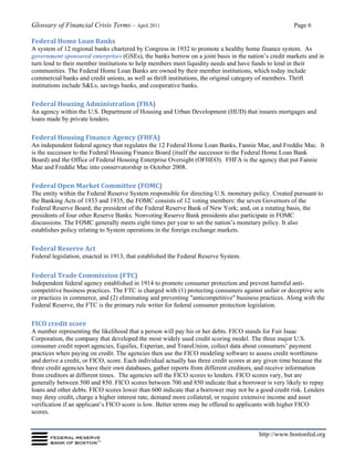 Glossary of Financial Crisis Terms – April 2011 Page 6
http://www.bostonfed.org
Federal Home Loan Banks
A system of 12 regional banks chartered by Congress in 1932 to promote a healthy home finance system. As
government sponsored enterprises (GSEs), the banks borrow on a joint basis in the nation’s credit markets and in
turn lend to their member institutions to help members meet liquidity needs and have funds to lend in their
communities. The Federal Home Loan Banks are owned by their member institutions, which today include
commercial banks and credit unions, as well as thrift institutions, the original category of members. Thrift
institutions include S&Ls, savings banks, and cooperative banks.
Federal Housing Administration (FHA)
An agency within the U.S. Department of Housing and Urban Development (HUD) that insures mortgages and
loans made by private lenders.
Federal Housing Finance Agency (FHFA)
An independent federal agency that regulates the 12 Federal Home Loan Banks, Fannie Mae, and Freddie Mac. It
is the successor to the Federal Housing Finance Board (itself the successor to the Federal Home Loan Bank
Board) and the Office of Federal Housing Enterprise Oversight (OFHEO). FHFA is the agency that put Fannie
Mae and Freddie Mac into conservatorship in October 2008.
Federal Open Market Committee (FOMC)
The entity within the Federal Reserve System responsible for directing U.S. monetary policy. Created pursuant to
the Banking Acts of 1933 and 1935, the FOMC consists of 12 voting members: the seven Governors of the
Federal Reserve Board; the president of the Federal Reserve Bank of New York; and, on a rotating basis, the
presidents of four other Reserve Banks. Nonvoting Reserve Bank presidents also participate in FOMC
discussions. The FOMC generally meets eight times per year to set the nation’s monetary policy. It also
establishes policy relating to System operations in the foreign exchange markets.
Federal Reserve Act
Federal legislation, enacted in 1913, that established the Federal Reserve System.
Federal Trade Commission (FTC)
Independent federal agency established in 1914 to promote consumer protection and prevent harmful anti-
competitive business practices. The FTC is charged with (1) protecting consumers against unfair or deceptive acts
or practices in commerce, and (2) eliminating and preventing "anticompetitive" business practices. Along with the
Federal Reserve, the FTC is the primary rule writer for federal consumer protection legislation.
FICO credit score
A number representing the likelihood that a person will pay his or her debts. FICO stands for Fair Isaac
Corporation, the company that developed the most widely used credit scoring model. The three major U.S.
consumer credit report agencies, Equifax, Experian, and TransUnion, collect data about consumers’ payment
practices when paying on credit. The agencies then use the FICO modeling software to assess credit worthiness
and derive a credit, or FICO, score. Each individual actually has three credit scores at any given time because the
three credit agencies have their own databases, gather reports from different creditors, and receive information
from creditors at different times. The agencies sell the FICO scores to lenders. FICO scores vary, but are
generally between 500 and 850. FICO scores between 700 and 850 indicate that a borrower is very likely to repay
loans and other debts. FICO scores lower than 600 indicate that a borrower may not be a good credit risk. Lenders
may deny credit, charge a higher interest rate, demand more collateral, or require extensive income and asset
verification if an applicant’s FICO score is low. Better terms may be offered to applicants with higher FICO
scores.
 