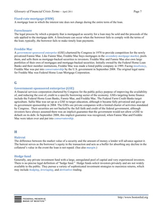 Glossary of Financial Crisis Terms – April 2011 Page 7
http://www.bostonfed.org
Fixed-rate mortgage (FRM)
A mortgage loan in which the interest rate does not change during the entire term of the loan.
Foreclosure
The legal process by which a property that is mortgaged as security for a loan may be sold and the proceeds of the
sale applied to the mortgage debt. A foreclosure can occur when the borrower fails to comply with the terms of
the loan; typically, the borrower fails to make timely loan payments.
Freddie Mac
A government sponsored enterprise (GSE) chartered by Congress in 1970 to provide competition for the newly
privatized Fannie Mae. Like Fannie Mae, Freddie Mac buys mortgages in the secondary mortgage market, pools
them, and sells them as mortgage-backed securities to investors. Freddie Mac and Fannie Mae also own large
portfolios of their own of mortgages and mortgage-backed securities. Initially owned by the Federal Home Loan
Banks and their member institutions, Freddie Mac was made a listed public company in 1989. Facing insolvency,
Freddie Mac was put into conservatorship by the U.S. government in September 2008. The original legal name
for Freddie Mac was Federal Home Loan Mortgage Corporation.
G
Government-sponsored enterprise (GSE)
A financial services corporation chartered by Congress for the public policy purpose of improving the availability
of, and reducing the cost of, credit to a specific borrowing sector of the economy. GSEs targeting home finance
include the Federal Home Loan Banks, Fannie Mae, and Freddie Mac. The Federal Farm Credit Banks target
agriculture. Sallie Mae was set up as a GSE to target education, although it became fully privatized and gave up
its government sponsorship in 2004. The GSEs are private companies with a limited charter of activities mandated
by Congress. Their securities are not backed by the full faith and credit of the federal government, although
investors have always assumed there was an implicit guarantee that the government would not allow a GSE to
default on its debt. In September 2008, this implicit guarantee was recognized, when Fannie Mae and Freddie
Mac were taken over and put into conservatorship.
H
Haircut
The difference between the market value of a security and the amount of money a lender will advance against it.
The haircut serves as the borrower’s equity in the transaction and acts as a buffer for absorbing any decline in the
collateral’s value in the event the loan is not repaid. (See also margin.)
Hedge fund
Generally, any private investment fund with a large, unregulated pool of capital and very experienced investors.
There is no precise legal definition of “hedge fund.” Hedge funds solicit investors privately and are not widely
available to the public. They pursue a variety of sophisticated investment strategies to maximize returns, which
may include hedging, leveraging, and derivatives trading.
 