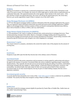 Glossary of Financial Crisis Terms – April 2011 Page 8
http://www.bostonfed.org
Hedging
Making an investment or entering into a contractual arrangement to reduce the risk of price fluctuations in the
value of an asset or assets. For example, the owner of a stock might agree to sell the stock at a particular price on
a particular future date. This agreement protects the owner against a future decline in the stock’s price: if the
price declines to below the agreed-upon price, the owner will still get the agreed-upon price; the owner does,
however, give up the opportunity to gain if there is instead a rise in the stock’s price.
Home Mortgage Disclosure Act (HMDA)
A 1975 law that requires mortgage lenders to disclose information about the mortgage applications they receive.
They are required to report information about both successful and unsuccessful mortgage applications. HMDA
applies to all mortgage lenders with the exception of those not based in metropolitan statistical areas (MSAs),
those with no branches or offices in MSAs, and very small lenders.
Home Owners Equity Protection Act (HOEPA)
A 1994 amendment to the Truth in Lending Act that provides certain protections to mortgage borrowers. These
include protecting consumers from unfair, abusive, or deceptive mortgage lending and servicing practices,
ensuring that mortgage advertisements provide accurate and balanced information, and providing consumers with
transaction-specific disclosures early enough to use while shopping for a mortgage.
Homeowner’s equity
The owner's interest in a property, calculated as the current fair market value of the property less the amount of
existing liens.
I
Insolvency
Incapacity to pay debts upon the date they become due in the ordinary course of business.
Investment bank
A financial institution that assists corporations and governments in raising capital by underwriting and acting as
the agent in the issuance of securities. Investment banks also advise companies regarding mergers, acquisitions,
and divestitures. They typically also provide services involving the buying and selling of securities, commodities,
and foreign exchange and may engage in “market making” in particular financial instruments, currencies, and
commodities. Investment banks may make trades for their own account and on behalf of their customers.
Investment banks do not take insured deposits, but may be part of a bank holding company that also owns a
depository institution.
Investment grade security
A security that has been deemed by one or more of the credit rating agencies to have a relatively low probability
of default. The security has likely been assigned a rating of Baa3 (or BBB-) or above.
J
Jumbo loan
A loan that exceeds the mortgage amount eligible for purchase by Fannie Mae or Freddie Mac. Jumbo loans are
also called “nonconforming” loans.
 