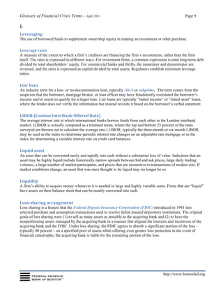 Glossary of Financial Crisis Terms – April 2011 Page 9
http://www.bostonfed.org
L
Leveraging
The use of borrowed funds to supplement ownership equity in making an investment or other purchase.
Leverage ratio
A measure of the extent to which a firm’s creditors are financing the firm’s investments, rather than the firm
itself. The ratio is expressed in different ways. For investment firms, a common expression is total long-term debt
divided by total shareholders’ equity. For commercial banks and thrifts, the numerator and denominator are
reversed, and the ratio is expressed as capital divided by total assets. Regulators establish minimum leverage
ratios.
Liar loan
An industry term for a low- or no-documentation loan, typically Alt-A or subprime. The term comes from the
suspicion that the borrower, mortgage broker, or loan officer may have fraudulently overstated the borrower’s
income and/or assets to qualify for a larger loan. Liar loans are typically “stated income” or “stated asset” loans,
where the lender does not verify the information but instead records it based on the borrower’s verbal statement.
LIBOR (London InterBank Offered Rate)
The average interest rate at which international banks borrow funds from each other in the London interbank
market. (LIBOR is actually computed as a trimmed mean, where the top and bottom 25 percent of the rates
surveyed are thrown out to calculate the average rate.) LIBOR, typically the three-month or six-month LIBOR,
may be used as the index to determine periodic interest rate changes on an adjustable rate mortgage or as the
index for determining a variable interest rate on credit card balances.
Liquid asset
An asset that can be converted easily and rapidly into cash without a substantial loss of value. Indicators that an
asset may be highly liquid include historically narrow spreads between bid and ask prices, large daily trading
volumes, a large number of market participants, and prices that are insensitive to transactions of modest size. If
market conditions change, an asset that was once thought to be liquid may no longer be so.
Liquidity
A firm’s ability to acquire money whenever it is needed in large and highly variable sums. Firms that are “liquid”
have assets on their balance sheet that can be readily converted into cash.
Loss-sharing arrangement
Loss sharing is a feature that the Federal Deposit Insurance Corporation (FDIC) introduced in 1991 into
selected purchase and assumption transactions used to resolve failed insured depository institutions. The original
goals of loss sharing were (1) to sell as many assets as possible to the acquiring bank and (2) to have the
nonperforming assets managed by the acquiring bank in a manner that aligned the interests and incentives of the
acquiring bank and the FDIC. Under loss sharing, the FDIC agrees to absorb a significant portion of the loss –
typically 80 percent – on a specified pool of assets while offering even greater loss protection in the event of
financial catastrophe; the acquiring bank is liable for the remaining portion of the loss.
 