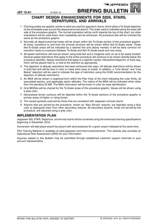 JEP 16-A1 18 NOV 16 BRIEFING BULLETIN
CHART DESIGN ENHANCEMENTS FOR SIDS, STARS,
DEPARTURES, AND ARRIVALS q$i
1. Charting scales are applied, similar to what are used for approach charts, which allow a To-Scale depiction
of the immediate area around the departure/arrival airport. The scale used is indicated along the lower left
side of the procedure graphic. The normal orientation will be north towards the top of the chart, but other
orientations will be used when chart readability can be enhanced. All procedure text will be oriented the
same as the procedure graphic.
2. Normally all departure/arrival tracks will be shown within the To-Scale portion of the procedure graphic.
At times, transitions to and from the enroute structure will be shown within Not-To-Scale areas. These
Not-To-Scale areas will be indicated by a dashed line and clearly marked. It will be fairly common for
transition tracks to crossover between To-Scale and Not-To-Scale areas and vice versa.
3. All speed restrictions will now be shown using bold text and a magenta color so as to be easily located.
General speed restrictions that apply to the entire procedure will continue to be shown directly below the
procedure identifier. Speed restrictions that apply to a specific navaid, intersection/waypoint, or track seg-
ment, will be placed next to, or tied to the element as appropriate.
4. The depiction of altitude restrictions has been enhanced two ways. All altitude restrictions will be shown
in bold text and will be blue in color to make them easy to locate. In addition, a “Line Above” and “Line
Below” depiction will be used to indicate the type of restriction using the ICAO recommendation for the
depiction of altitude restrictions.
5. An MSA will be shown in graphical form within the Plan View of the chart indicating the outer limits, all
associated sectors, and applicable sector altitudes. The radius of the MSA will be indicated when other
than the standard 25 NM. The MSA information will be brown in color for easy identification.
6. Grid MORAs will be charted for the To-Scale areas of the procedure graphic. Values will be shown using
a grey color.
7. Generalized terrain contours will be depicted within the To-Scale sections of the procedure graphic to
portray areas of higher or rising terrain.
8. The navaid symbols used will be those that are consistent with Jeppesen enroute charts.
9. Airports that are served by the procedure, known as “Also Serves” airports, are depicted using a blue
color to distinguish them from other secondary airports. All secondary airports, those not served by the
procedure, are depicted using a grey color.
IMPLEMENTATION PLAN
Jeppesen SID, STAR, Departure, and Arrival charts will be converted using the enhanced charting specifications
beginning in December 2016.
Conversion will take place airport-by-airport with all procedures for a given airport released at the same time.
Pilot Training Material is available at www.jeppesen.com/chart-enhancements. This website also provides an
Operational Risk Assessment (ORA) for your information.
Inquiries related to this Bulletin may be submitted through established customer support channels or your
account representative.
q$z
RETAIN THIS BULLETIN UNTIL ADVISED TO DESTROY © JEPPESEN, 2016. ALL RIGHTS RESERVED.
 