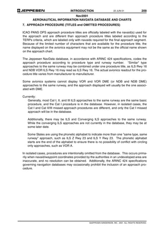 INTRODUCTION 209
Nav2001
AERONAUTICAL INFORMATION NAVDATA DATABASE AND CHARTS
©JEPPESEN SANDERSON, INC., 2001. ALL RIGHTS RESERVED.
7. APPROACH PROCEDURE (TITLES and OMITTED PROCEDURES)
ICAO PANS OPS approach procedure titles are officially labeled with the navaid(s) used for
the approach and are different than approach procedure titles labeled according to the
TERPs criteria, which are labeled only with navaids required for the final approach segment.
Because of the limited number of characters that are available for the procedure title, the
name displayed on the avionics equipment may not be the same as the official name shown
on the approach chart.
The Jeppesen NavData database, in accordance with ARINC 424 specifications, codes the
approach procedure according to procedure type and runway number. "Similar" type
approaches to the same runway may be combined under one procedure title, as ILS Rwy 16
and NDB VOR ILS Rwy 16 may read as ILS Rwy 16. The actual avionics readout for the pro-
cedure title varies from manufacturer to manufacturer.
Some avionics systems cannot display VOR and VOR DME (or NDB and NDB DME)
approaches to the same runway, and the approach displayed will usually be the one associ-
ated with DME.
Currently:
Generally, most Cat I, II, and III ILS approaches to the same runway are the same basic
procedure, and the Cat I procedure is in the database. However, in isolated cases, the
Cat I and Cat II/III missed approach procedures are different, and only the Cat I missed
approach will be in the database.
Additionally, there may be ILS and Converging ILS approaches to the same runway.
While the converging ILS approaches are not currently in the database, they may be at
some later date.
Some States are using the phonetic alphabet to indicate more than one "same type, same
runway" approach, such as ILS Z Rwy 23 and ILS Y Rwy 23. The phonetic alphabet
starts are the end of the alphabet to ensure there is no possibility of conflict with circling
only approaches, such as VOR A.
In isolated cases, procedures are intentionally omitted from the database. This occurs prima-
rily when navaid/waypoint coordinates provided by the authorities in an undeveloped area are
inaccurate, and no resolution can be obtained. Additionally, the ARINC 424 specifications
governing navigation databases may occasionally prohibit the inclusion of an approach pro-
cedure.
22 JUN 01
 