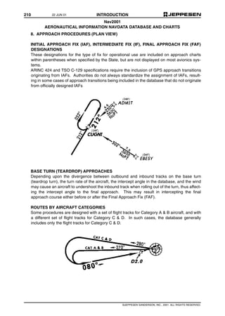 210 INTRODUCTION
©JEPPESEN SANDERSON, INC., 2001. ALL RIGHTS RESERVED.
Nav2001
AERONAUTICAL INFORMATION NAVDATA DATABASE AND CHARTS
8. APPROACH PROCEDURES (PLAN VIEW)
INITIAL APPROACH FIX (IAF), INTERMEDIATE FIX (IF), FINAL APPROACH FIX (FAF)
DESIGNATIONS
These designations for the type of fix for operational use are included on approach charts
within parentheses when specified by the State, but are not displayed on most avionics sys-
tems.
ARINC 424 and TSO C-129 specifications require the inclusion of GPS approach transitions
originating from IAFs. Authorities do not always standardize the assignment of IAFs, result-
ing in some cases of approach transitions being included in the database that do not originate
from officially designed IAFs
BASE TURN (TEARDROP) APPROACHES
Depending upon the divergence between outbound and inbound tracks on the base turn
(teardrop turn), the turn rate of the aircraft, the intercept angle in the database, and the wind
may cause an aircraft to undershoot the inbound track when rolling out of the turn, thus affect-
ing the intercept angle to the final approach. This may result in intercepting the final
approach course either before or after the Final Approach Fix (FAF).
ROUTES BY AIRCRAFT CATEGORIES
Some procedures are designed with a set of flight tracks for Category A & B aircraft, and with
a different set of flight tracks for Category C & D. In such cases, the database generally
includes only the flight tracks for Category C & D.
22 JUN 01
 