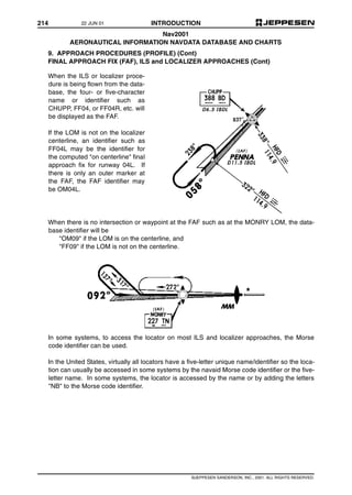 214 INTRODUCTION
©JEPPESEN SANDERSON, INC., 2001. ALL RIGHTS RESERVED.
Nav2001
AERONAUTICAL INFORMATION NAVDATA DATABASE AND CHARTS
9. APPROACH PROCEDURES (PROFILE) (Cont)
FINAL APPROACH FIX (FAF), ILS and LOCALIZER APPROACHES (Cont)
When there is no intersection or waypoint at the FAF such as at the MONRY LOM, the data-
base identifier will be
"OM09" if the LOM is on the centerline, and
"FF09" if the LOM is not on the centerline.
In some systems, to access the locator on most ILS and localizer approaches, the Morse
code identifier can be used.
In the United States, virtually all locators have a five-letter unique name/identifier so the loca-
tion can usually be accessed in some systems by the navaid Morse code identifier or the five-
letter name. In some systems, the locator is accessed by the name or by adding the letters
"NB" to the Morse code identifier.
When the ILS or localizer proce-
dure is being flown from the data-
base, the four- or five-character
name or identifier such as
CHUPP, FF04, or FF04R, etc. will
be displayed as the FAF.
If the LOM is not on the localizer
centerline, an identifier such as
FF04L may be the identifier for
the computed "on centerline" final
approach fix for runway 04L. If
there is only an outer marker at
the FAF, the FAF identifier may
be OM04L.
22 JUN 01
 