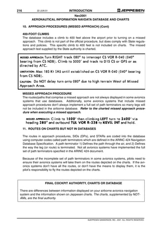 216 INTRODUCTION
©JEPPESEN SANDERSON, INC., 2001. ALL RIGHTS RESERVED.
Nav2001
AERONAUTICAL INFORMATION NAVDATA DATABASE AND CHARTS
10. APPROACH PROCEDURES (MISSED APPROACH) (Cont)
400-FOOT CLIMBS
The database includes a climb to 400 feet above the airport prior to turning on a missed
approach. This climb is not part of the official procedure, but does comply with State regula-
tions and policies. This specific climb to 400 feet is not included on charts. The missed
approach text supplied by the State authority is charted.
MISSED APPROACH PROCEDURE
The routes/paths that comprise a missed approach are not always displayed in some avionics
systems that use databases. Additionally, some avionics systems that include missed
approach procedures don’t always implement a full set of path terminators so many legs will
not be included in the airborne database. Refer to the charted missed approach proce-
dure when executing a missed approach.
11. ROUTES ON CHARTS BUT NOT IN DATABASES
The routes in approach procedures, SIDs (DPs), and STARs are coded into the database
using computer codes called path terminators which are defined in the ARINC 424 Navigation
Database Specification. A path terminator 1) Defines the path through the air, and 2) Defines
the way the leg (or route) is terminated. Not all avionics systems have implemented the full
set of path terminators specified in the ARINC 424 document.
Because of the incomplete set of path terminators in some avionics systems, pilots need to
ensure their avionics systems will take them on the routes depicted on the charts. If the avi-
onics systems don’t have all the routes, or don’t have the means to display them, it is the
pilot’s responsibility to fly the routes depicted on the charts.
FINAL COCKPIT AUTHORITY, CHARTS OR DATABASE
There are differences between information displayed on your airborne avionics navigation
system and the information shown on Jeppesen charts. The charts, supplemented by NOT-
AMs, are the final authority.
22 JUN 01
 