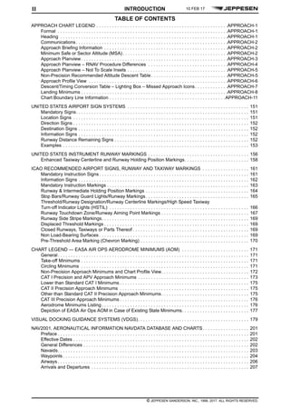 © JEPPESEN SANDERSON, INC., 1998, 2017. ALL RIGHTS RESERVED.
TABLE OF CONTENTS
INTRODUCTIONII
APPROACH CHART LEGEND . . . . . . . . . . . . . . . . . . . . . . . . . . . . . . . . . . . . . . . . . . . . . . . . . . .APPROACH-1
Format . . . . . . . . . . . . . . . . . . . . . . . . . . . . . . . . . . . . . . . . . . . . . . . . . . . . . . . . . . . . . . . . . .APPROACH-1
Heading . . . . . . . . . . . . . . . . . . . . . . . . . . . . . . . . . . . . . . . . . . . . . . . . . . . . . . . . . . . . . . . . .APPROACH-1
Communications. . . . . . . . . . . . . . . . . . . . . . . . . . . . . . . . . . . . . . . . . . . . . . . . . . . . . . . . . . .APPROACH-2
Approach Briefing Information . . . . . . . . . . . . . . . . . . . . . . . . . . . . . . . . . . . . . . . . . . . . . . . .APPROACH-2
Minimum Safe or Sector Altitude (MSA). . . . . . . . . . . . . . . . . . . . . . . . . . . . . . . . . . . . . . . . .APPROACH-2
Approach Planview. . . . . . . . . . . . . . . . . . . . . . . . . . . . . . . . . . . . . . . . . . . . . . . . . . . . . . . . .APPROACH-3
Approach Planview – RNAV Procedure Differences . . . . . . . . . . . . . . . . . . . . . . . . . . . . . . .APPROACH-4
Approach Planview – Not To Scale Insets . . . . . . . . . . . . . . . . . . . . . . . . . . . . . . . . . . . . . . .APPROACH-5
Non-Precision Recommended Altitude Descent Table. . . . . . . . . . . . . . . . . . . . . . . . . . . . . .APPROACH-5
Approach Profile View . . . . . . . . . . . . . . . . . . . . . . . . . . . . . . . . . . . . . . . . . . . . . . . . . . . . . .APPROACH-6
Descent/Timing Conversion Table – Lighting Box – Missed Approach Icons. . . . . . . . . . . . .APPROACH-7
Landing Minimums . . . . . . . . . . . . . . . . . . . . . . . . . . . . . . . . . . . . . . . . . . . . . . . . . . . . . . . . .APPROACH-8
Chart Boundary Line Information . . . . . . . . . . . . . . . . . . . . . . . . . . . . . . . . . . . . . . . . . . . . .APPROACH-11
UNITED STATES AIRPORT SIGN SYSTEMS . . . . . . . . . . . . . . . . . . . . . . . . . . . . . . . . . . . . . . . . . . . . . . . 151
Mandatory Signs. . . . . . . . . . . . . . . . . . . . . . . . . . . . . . . . . . . . . . . . . . . . . . . . . . . . . . . . . . . . . . . . . . . 151
Location Signs . . . . . . . . . . . . . . . . . . . . . . . . . . . . . . . . . . . . . . . . . . . . . . . . . . . . . . . . . . . . . . . . . . . . 151
Direction Signs . . . . . . . . . . . . . . . . . . . . . . . . . . . . . . . . . . . . . . . . . . . . . . . . . . . . . . . . . . . . . . . . . . . . 152
Destination Signs . . . . . . . . . . . . . . . . . . . . . . . . . . . . . . . . . . . . . . . . . . . . . . . . . . . . . . . . . . . . . . . . . . 152
Information Signs . . . . . . . . . . . . . . . . . . . . . . . . . . . . . . . . . . . . . . . . . . . . . . . . . . . . . . . . . . . . . . . . . . 152
Runway Distance Remaining Signs . . . . . . . . . . . . . . . . . . . . . . . . . . . . . . . . . . . . . . . . . . . . . . . . . . . . 152
Examples . . . . . . . . . . . . . . . . . . . . . . . . . . . . . . . . . . . . . . . . . . . . . . . . . . . . . . . . . . . . . . . . . . . . . . . . 153
UNITED STATES INSTRUMENT RUNWAY MARKINGS . . . . . . . . . . . . . . . . . . . . . . . . . . . . . . . . . . . . . . . 156
Enhanced Taxiway Centerline and Runway Holding Position Markings. . . . . . . . . . . . . . . . . . . . . . . . . 158
ICAO RECOMMENDED AIRPORT SIGNS, RUNWAY AND TAXIWAY MARKINGS . . . . . . . . . . . . . . . . . . 161
Mandatory Instruction Signs . . . . . . . . . . . . . . . . . . . . . . . . . . . . . . . . . . . . . . . . . . . . . . . . . . . . . . . . . . 161
Information Signs . . . . . . . . . . . . . . . . . . . . . . . . . . . . . . . . . . . . . . . . . . . . . . . . . . . . . . . . . . . . . . . . . . 162
Mandatory Instruction Markings . . . . . . . . . . . . . . . . . . . . . . . . . . . . . . . . . . . . . . . . . . . . . . . . . . . . . . . 163
Runway & Intermediate Holding Position Markings . . . . . . . . . . . . . . . . . . . . . . . . . . . . . . . . . . . . . . . . 164
Stop Bars/Runway Guard Lights/Runway Markings. . . . . . . . . . . . . . . . . . . . . . . . . . . . . . . . . . . . . . . . 165
Threshold/Runway Designation/Runway Centerline Markings/High Speed Taxiway
Turn-off Indicator Lights (HSTIL) . . . . . . . . . . . . . . . . . . . . . . . . . . . . . . . . . . . . . . . . . . . . . . . . . . . . . . 166
Runway Touchdown Zone/Runway Aiming Point Markings . . . . . . . . . . . . . . . . . . . . . . . . . . . . . . . . . . 167
Runway Side Stripe Markings. . . . . . . . . . . . . . . . . . . . . . . . . . . . . . . . . . . . . . . . . . . . . . . . . . . . . . . . . 169
Displaced Threshold Markings . . . . . . . . . . . . . . . . . . . . . . . . . . . . . . . . . . . . . . . . . . . . . . . . . . . . . . . . 169
Closed Runways, Taxiways or Parts Thereof . . . . . . . . . . . . . . . . . . . . . . . . . . . . . . . . . . . . . . . . . . . . . 169
Non Load-Bearing Surfaces . . . . . . . . . . . . . . . . . . . . . . . . . . . . . . . . . . . . . . . . . . . . . . . . . . . . . . . . . . 169
Pre-Threshold Area Marking (Chevron Marking) . . . . . . . . . . . . . . . . . . . . . . . . . . . . . . . . . . . . . . . . . . 170
CHART LEGEND — EASA AIR OPS AERODROME MINIMUMS (AOM) . . . . . . . . . . . . . . . . . . . . . . . . . . 171
General. . . . . . . . . . . . . . . . . . . . . . . . . . . . . . . . . . . . . . . . . . . . . . . . . . . . . . . . . . . . . . . . . . . . . . . . . . 171
Take-off Minimums . . . . . . . . . . . . . . . . . . . . . . . . . . . . . . . . . . . . . . . . . . . . . . . . . . . . . . . . . . . . . . . . . 171
Circling Minimums . . . . . . . . . . . . . . . . . . . . . . . . . . . . . . . . . . . . . . . . . . . . . . . . . . . . . . . . . . . . . . . . . 171
Non-Precision Approach Minimums and Chart Profile View. . . . . . . . . . . . . . . . . . . . . . . . . . . . . . . . . . 172
CAT I Precision and APV Approach Minimums . . . . . . . . . . . . . . . . . . . . . . . . . . . . . . . . . . . . . . . . . . . 173
Lower than Standard CAT I Minimums . . . . . . . . . . . . . . . . . . . . . . . . . . . . . . . . . . . . . . . . . . . . . . . . . . 175
CAT II Precision Approach Minimums . . . . . . . . . . . . . . . . . . . . . . . . . . . . . . . . . . . . . . . . . . . . . . . . . . 175
Other than Standard CAT II Precision Approach Minimums. . . . . . . . . . . . . . . . . . . . . . . . . . . . . . . . . . 175
CAT III Precision Approach Minimums . . . . . . . . . . . . . . . . . . . . . . . . . . . . . . . . . . . . . . . . . . . . . . . . . . 176
Aerodrome Minimums Listing . . . . . . . . . . . . . . . . . . . . . . . . . . . . . . . . . . . . . . . . . . . . . . . . . . . . . . . . . 176
Depiction of EASA Air Ops AOM in Case of Existing State Minimums. . . . . . . . . . . . . . . . . . . . . . . . . . 177
VISUAL DOCKING GUIDANCE SYSTEMS (VDGS). . . . . . . . . . . . . . . . . . . . . . . . . . . . . . . . . . . . . . . . . . . 179
NAV2001, AERONAUTICAL INFORMATION NAVDATA DATABASE AND CHARTS. . . . . . . . . . . . . . . . . . 201
Preface . . . . . . . . . . . . . . . . . . . . . . . . . . . . . . . . . . . . . . . . . . . . . . . . . . . . . . . . . . . . . . . . . . . . . . . . . . 201
Effective Dates . . . . . . . . . . . . . . . . . . . . . . . . . . . . . . . . . . . . . . . . . . . . . . . . . . . . . . . . . . . . . . . . . . . . 202
General Differences . . . . . . . . . . . . . . . . . . . . . . . . . . . . . . . . . . . . . . . . . . . . . . . . . . . . . . . . . . . . . . . . 202
Navaids. . . . . . . . . . . . . . . . . . . . . . . . . . . . . . . . . . . . . . . . . . . . . . . . . . . . . . . . . . . . . . . . . . . . . . . . . . 203
Waypoints . . . . . . . . . . . . . . . . . . . . . . . . . . . . . . . . . . . . . . . . . . . . . . . . . . . . . . . . . . . . . . . . . . . . . . . . 204
Airways . . . . . . . . . . . . . . . . . . . . . . . . . . . . . . . . . . . . . . . . . . . . . . . . . . . . . . . . . . . . . . . . . . . . . . . . . . 206
Arrivals and Departures . . . . . . . . . . . . . . . . . . . . . . . . . . . . . . . . . . . . . . . . . . . . . . . . . . . . . . . . . . . . . 207
10 FEB 17
 