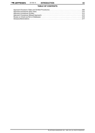 TABLE OF CONTENTS
INTRODUCTION
© JEPPESEN SANDERSON, INC., 1998, 2016. ALL RIGHTS RESERVED.
III
Approach Procedure (Titles and Omitted Procedures). . . . . . . . . . . . . . . . . . . . . . . . . . . . . . . . . . . . . . 209
Approach Procedures (Plan View) . . . . . . . . . . . . . . . . . . . . . . . . . . . . . . . . . . . . . . . . . . . . . . . . . . . . . 210
Approach Procedures (Profile) . . . . . . . . . . . . . . . . . . . . . . . . . . . . . . . . . . . . . . . . . . . . . . . . . . . . . . . . 212
Approach Procedures (Missed Approach) . . . . . . . . . . . . . . . . . . . . . . . . . . . . . . . . . . . . . . . . . . . . . . . 215
Routes on Charts but Not on Databases . . . . . . . . . . . . . . . . . . . . . . . . . . . . . . . . . . . . . . . . . . . . . . . . 216
Glossary/Abbreviations. . . . . . . . . . . . . . . . . . . . . . . . . . . . . . . . . . . . . . . . . . . . . . . . . . . . . . . . . . . . . . 217
26 FEB 16
 