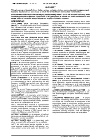 28 AUG 15 INTRODUCTION 1 q$i
GLOSSARY
This glossary provides definitions that are unique and abbreviations commonly used in Jeppesen pub-
lications. No attempt has been made to list all the terms of basic aeronautical nomenclature.
Because of the international nature of flying, terms used by the FAA (USA) are included when they differ
from International Civil Aviation Organization (ICAO) definitions. A vertical bar, that is omitted on all new
pages, tables of contents, tabular listings and graphics, indicates changes.
DEFINITIONS
ACCELERATE STOP DISTANCE AVAILABLE
(ASDA) — The length of the take-off run available
plus the length of the stopway, if provided.
ACROBATIC FLIGHT — Manoeuvres intentionally
performed by an aircraft involving an abrupt change
in its attitude, an abnormal attitude, or an abnormal
variation in speed.
ADEQUATE VIS REF (Adequate Visual Refer-
ence) — Runway markings or runway lighting that
provides the pilot with adequate visual reference to
continuously identify the take-off surface and main-
tain directional control throughout the take-off run.
ADS AGREEMENT — An ADS reporting plan which
establishes the conditions of ADS data reporting (i.e.,
data required by the air traffic services unit and fre-
quency of ADS reports which have to be agreed to
prior to the provision of the ADS services).
NOTE: The terms of the agreement will be exchanged
between the ground system and the aircraft by means
of a contract, or a series of contracts.
ADS-B — A surveillance system in which an aircraft
or vehicle to be detected is fitted with cooperative
equipment in the form of a data link transmitter.
The aircraft or vehicle periodically broadcasts its
GPS-derived position and other information such as
velocity over the data link, which is received by a
ground-based transmitter/receiver (transceiver) for
processing and display at an air traffic control facility.
ADS-C AGREEMENT — A reporting plan which
establishes the conditions of ADS-C data reporting
(i.e. data required by the air traffic services unit and
frequency of ADS-C reports which have to be agreed
to prior to using ADS-C in the provision of air traffic
services).
NOTE: The terms of the agreement will be exchanged
between the ground system and the aircraft by means
of a contract, or a series of contracts.
ADS CONTRACT — A means by which the terms
of an ADS agreement will be exchanged between the
ground system and the aircraft, specifying under what
conditions ADS reports would be initiated, and what
data would be contained in the reports.
NOTE: The term “ADS contract” is a generic term
meaning variously, ADS event contract, ADS demand
contract, ADS periodic contract or an emergency
mode. Ground forwarding of ADS reports may be
implemented between ground systems.
ADVISORY AIRSPACE — An airspace of defined
dimensions, or designated route, within which air traf-
fic advisory service is available.
ADVISORY ROUTE (ADR) — A designated route
along which air traffic advisory service is available.
NOTE: Air traffic control service provides a much
more complete service than air traffic advisory ser-
vice; advisory areas and routes are therefore not
established within controlled airspace, but air traffic
advisory service may be provided below and above
control areas.
ADVISORY SERVICE — Advice and information pro-
vided by a facility to assist pilots in the safe conduct
of flight and aircraft movement.
AERODROME — A defined area on land or water
(including any buildings, installations and equipment)
intended to be used either wholly or in part for the
arrival, departure and surface movement of aircraft.
NOTE: The term “aerodrome” where used in the pro-
visions relating to flight plans and ATS messages is
intended to cover also sites other than aerodromes
which may be used by certain types of aircraft; e.g.,
helicopters or balloons.
AERODROME CLIMATOLOGICAL SUMMARY —
Concise summary of specified meteorological ele-
ments at an aerodrome, based on statistical data.
AERODROME CLIMATOLOGICAL TABLE — Table
providing statistical data on the observed occurrence
of one or more meteorological elements at an aero-
drome.
AERODROME CONTROL SERVICE — Air traffic
control service for aerodrome traffic.
AERODROME CONTROL TOWER — A unit estab-
lished to provide air traffic control service to aero-
drome traffic.
AERODROME ELEVATION — The elevation of the
highest point of the landing area.
AERODROME FLIGHT INFORMATION SERVICE
(AFIS) — A directed traffic information and opera-
tional information service provided within an aero-
drome flight information zone, to all radio equipped
aircraft, to assist in the safe and efficient conduct of
flight.
AERODROME METEOROLOGICAL OFFICE — An
office, located at an aerodrome, designated to pro-
vide meteorological service for international air navi-
gation.
AERODROME REFERENCE CODE — A simple
method for interrelating the numerous specifications
concerning the characteristics of aerodromes so as
to provide a series of aerodromes facilities that are
suitable for the aeroplanes that are intended to oper-
ate at the aerodrome. The aerodrome reference code
— code number and letter, which are selected for
aerodrome planning purposes, have the meanings
assigned to them as indicated in the table below:
q$z
© JEPPESEN, 1984, 2015. ALL RIGHTS RESERVED.
 
