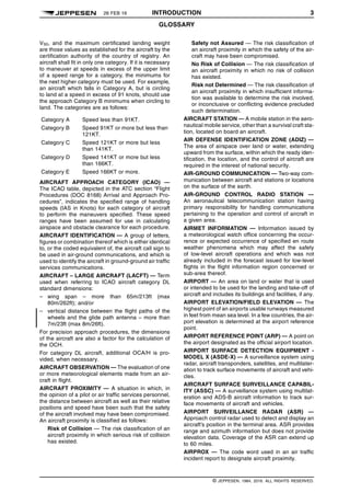 26 FEB 16 INTRODUCTION 3
GLOSSARY q$i
VS0, and the maximum certificated landing weight
are those values as established for the aircraft by the
certification authority of the country of registry. An
aircraft shall fit in only one category. If it is necessary
to maneuver at speeds in excess of the upper limit
of a speed range for a category, the minimums for
the next higher category must be used. For example,
an aircraft which falls in Category A, but is circling
to land at a speed in excess of 91 knots, should use
the approach Category B minimums when circling to
land. The categories are as follows:
Category A Speed less than 91KT.
Category B Speed 91KT or more but less than
121KT.
Category C Speed 121KT or more but less
than 141KT.
Category D Speed 141KT or more but less
than 166KT.
Category E Speed 166KT or more.
AIRCRAFT APPROACH CATEGORY (ICAO) —
The ICAO table, depicted in the ATC section “Flight
Procedures (DOC 8168) Arrival and Approach Pro-
cedures”, indicates the specified range of handling
speeds (IAS in Knots) for each category of aircraft
to perform the maneuvers specified. These speed
ranges have been assumed for use in calculating
airspace and obstacle clearance for each procedure.
AIRCRAFT IDENTIFICATION — A group of letters,
figures or combination thereof which is either identical
to, or the coded equivalent of, the aircraft call sign to
be used in air-ground communications, and which is
used to identify the aircraft in ground-ground air traffic
services communications.
AIRCRAFT – LARGE AIRCRAFT (LACFT) — Term
used when referring to ICAO aircraft category DL
standard dimensions:
– wing span – more than 65m/213ft (max
80m/262ft); and/or
– vertical distance between the flight paths of the
wheels and the glide path antenna – more than
7m/23ft (max 8m/26ft).
For precision approach procedures, the dimensions
of the aircraft are also a factor for the calculation of
the OCH.
For category DL aircraft, additional OCA/H is pro-
vided, when necessary.
AIRCRAFT OBSERVATION — The evaluation of one
or more meteorological elements made from an air-
craft in flight.
AIRCRAFT PROXIMITY — A situation in which, in
the opinion of a pilot or air traffic services personnel,
the distance between aircraft as well as their relative
positions and speed have been such that the safety
of the aircraft involved may have been compromised.
An aircraft proximity is classified as follows:
Risk of Collision — The risk classification of an
aircraft proximity in which serious risk of collision
has existed.
Safety not Assured — The risk classification of
an aircraft proximity in which the safety of the air-
craft may have been compromised.
No Risk of Collision — The risk classification of
an aircraft proximity in which no risk of collision
has existed.
Risk not Determined — The risk classification of
an aircraft proximity in which insufficient informa-
tion was available to determine the risk involved,
or inconclusive or conflicting evidence precluded
such determination.
AIRCRAFT STATION — A mobile station in the aero-
nautical mobile service, other than a survival craft sta-
tion, located on board an aircraft.
AIR DEFENSE IDENTIFICATION ZONE (ADIZ) —
The area of airspace over land or water, extending
upward from the surface, within which the ready iden-
tification, the location, and the control of aircraft are
required in the interest of national security.
AIR-GROUND COMMUNICATION — Two-way com-
munication between aircraft and stations or locations
on the surface of the earth.
AIR-GROUND CONTROL RADIO STATION —
An aeronautical telecommunication station having
primary responsibility for handling communications
pertaining to the operation and control of aircraft in
a given area.
AIRMET INFORMATION — Information issued by
a meteorological watch office concerning the occur-
rence or expected occurrence of specified en route
weather phenomena which may affect the safety
of low-level aircraft operations and which was not
already included in the forecast issued for low-level
flights in the flight information region concerned or
sub-area thereof.
AIRPORT — An area on land or water that is used
or intended to be used for the landing and take-off of
aircraft and includes its buildings and facilities, if any.
AIRPORT ELEVATION/FIELD ELEVATION — The
highest point of an airports usable runways measured
in feet from mean sea level. In a few countries, the air-
port elevation is determined at the airport reference
point.
AIRPORT REFERENCE POINT (ARP) — A point on
the airport designated as the official airport location.
AIRPORT SURFACE DETECTION EQUIPMENT -
MODEL X (ASDE-X) — A surveillance system using
radar, aircraft transponders, satellites, and multilater-
ation to track surface movements of aircraft and vehi-
cles.
AIRCRAFT SURFACE SURVEILLANCE CAPABIL-
ITY (ASSC) — A surveillance system using multilat-
eration and ADS-B aircraft information to track sur-
face movements of aircraft and vehicles.
AIRPORT SURVEILLANCE RADAR (ASR) —
Approach control radar used to detect and display an
aircraft’s position in the terminal area. ASR provides
range and azimuth information but does not provide
elevation data. Coverage of the ASR can extend up
to 60 miles.
AIRPROX — The code word used in an air traffic
incident report to designate aircraft proximity.
q$z
© JEPPESEN, 1984, 2016. ALL RIGHTS RESERVED.
 