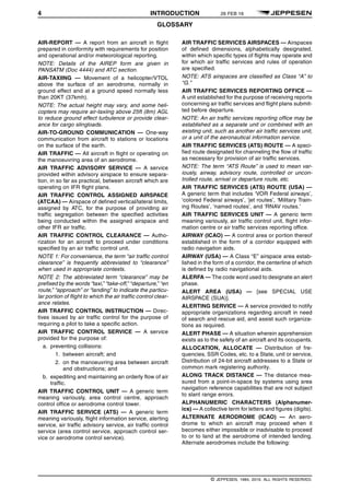 4 INTRODUCTION 26 FEB 16
GLOSSARY q$i
AIR-REPORT — A report from an aircraft in flight
prepared in conformity with requirements for position
and operational and/or meteorological reporting.
NOTE: Details of the AIREP form are given in
PANSATM (Doc 4444) and ATC section.
AIR-TAXIING — Movement of a helicopter/VTOL
above the surface of an aerodrome, normally in
ground effect and at a ground speed normally less
than 20KT (37kmh).
NOTE: The actual height may vary, and some heli-
copters may require air-taxiing above 25ft (8m) AGL
to reduce ground effect turbulence or provide clear-
ance for cargo slingloads.
AIR-TO-GROUND COMMUNICATION — One-way
communication from aircraft to stations or locations
on the surface of the earth.
AIR TRAFFIC — All aircraft in flight or operating on
the manoeuvring area of an aerodrome.
AIR TRAFFIC ADVISORY SERVICE — A service
provided within advisory airspace to ensure separa-
tion, in so far as practical, between aircraft which are
operating on IFR flight plans.
AIR TRAFFIC CONTROL ASSIGNED AIRSPACE
(ATCAA) — Airspace of defined vertical/lateral limits,
assigned by ATC, for the purpose of providing air
traffic segregation between the specified activities
being conducted within the assigned airspace and
other IFR air traffic.
AIR TRAFFIC CONTROL CLEARANCE — Autho-
rization for an aircraft to proceed under conditions
specified by an air traffic control unit.
NOTE 1: For convenience, the term “air traffic control
clearance” is frequently abbreviated to “clearance”
when used in appropriate contexts.
NOTE 2: The abbreviated term “clearance” may be
prefixed by the words “taxi,” “take-off,” “departure,” “en
route,” “approach” or “landing” to indicate the particu-
lar portion of flight to which the air traffic control clear-
ance relates.
AIR TRAFFIC CONTROL INSTRUCTION — Direc-
tives issued by air traffic control for the purpose of
requiring a pilot to take a specific action.
AIR TRAFFIC CONTROL SERVICE — A service
provided for the purpose of:
a. preventing collisions:
1. between aircraft; and
2. on the manoeuvring area between aircraft
and obstructions; and
b. expediting and maintaining an orderly flow of air
traffic.
AIR TRAFFIC CONTROL UNIT — A generic term
meaning variously, area control centre, approach
control office or aerodrome control tower.
AIR TRAFFIC SERVICE (ATS) — A generic term
meaning variously, flight information service, alerting
service, air traffic advisory service, air traffic control
service (area control service, approach control ser-
vice or aerodrome control service).
AIR TRAFFIC SERVICES AIRSPACES — Airspaces
of defined dimensions, alphabetically designated,
within which specific types of flights may operate and
for which air traffic services and rules of operation
are specified.
NOTE: ATS airspaces are classified as Class “A” to
“G.”
AIR TRAFFIC SERVICES REPORTING OFFICE —
A unit established for the purpose of receiving reports
concerning air traffic services and flight plans submit-
ted before departure.
NOTE: An air traffic services reporting office may be
established as a separate unit or combined with an
existing unit, such as another air traffic services unit,
or a unit of the aeronautical information service.
AIR TRAFFIC SERVICES (ATS) ROUTE — A speci-
fied route designated for channeling the flow of traffic
as necessary for provision of air traffic services.
NOTE: The term “ATS Route” is used to mean var-
iously, airway, advisory route, controlled or uncon-
trolled route, arrival or departure route, etc.
AIR TRAFFIC SERVICES (ATS) ROUTE (USA) —
A generic term that includes ‘VOR Federal airways’,
‘colored Federal airways’, ‘jet routes’, ‘Military Train-
ing Routes’, ‘named routes’, and ‘RNAV routes.’
AIR TRAFFIC SERVICES UNIT — A generic term
meaning variously, air traffic control unit, flight infor-
mation centre or air traffic services reporting office.
AIRWAY (ICAO) — A control area or portion thereof
established in the form of a corridor equipped with
radio navigation aids.
AIRWAY (USA) — A Class “E” airspace area estab-
lished in the form of a corridor, the centerline of which
is defined by radio navigational aids.
ALERFA — The code word used to designate an alert
phase.
ALERT AREA (USA) — [see SPECIAL USE
AIRSPACE (SUA)].
ALERTING SERVICE — A service provided to notify
appropriate organizations regarding aircraft in need
of search and rescue aid, and assist such organiza-
tions as required.
ALERT PHASE — A situation wherein apprehension
exists as to the safety of an aircraft and its occupants.
ALLOCATION, ALLOCATE — Distribution of fre-
quencies, SSR Codes, etc. to a State, unit or service,
Distribution of 24-bit aircraft addresses to a State or
common mark registering authority.
ALONG TRACK DISTANCE — The distance mea-
sured from a point-in-space by systems using area
navigation reference capabilities that are not subject
to slant range errors.
ALPHANUMERIC CHARACTERS (Alphanumer-
ics) — A collective term for letters and figures (digits).
ALTERNATE AERODROME (ICAO) — An aero-
drome to which an aircraft may proceed when it
becomes either impossible or inadvisable to proceed
to or to land at the aerodrome of intended landing.
Alternate aerodromes include the following:
q$z
© JEPPESEN, 1984, 2016. ALL RIGHTS RESERVED.
 