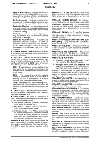 28 AUG 15 INTRODUCTION 5
GLOSSARY q$i
Take-Off Alternate — An alternate aerodrome at
which an aircraft can land should this become nec-
essary shortly after take-off and it is not possible
to use the aerodrome of departure.
En Route Alternate — An aerodrome at which an
aircraft would be able to land after experiencing an
abnormal or emergency condition while en route.
Destination Alternate — An alternate aerodrome
to which an aircraft may proceed should it become
impossible or inadvisable to land at the aerodrome
of intended landing.
NOTE: The aerodrome from which a flight departs
may also be an en route or a destination alternate
aerodrome for that flight.
ETOPS En Route Alternate — A suitable and
appropriate alternate aerodrome at which an
aeroplane would be able to land after experienc-
ing an engine shutdown or other abnormal or
emergency condition while en route in an ETOPS
operation.
ALTERNATE AIRPORT (USA) — An airport at which
an aircraft may land if a landing at the intended airport
becomes inadvisable.
ALTIMETER SETTING — The barometric pressure
reading used to adjust a pressure altimeter for vari-
ations in existing atmospheric pressure or to the
standard altimeter setting (29.92 inches of mercury,
1013.2 hectopascals or 1013.2 millibars).
QFE — The atmospheric pressure setting which,
when set in the aircraft’s altimeter, will cause the
altimeter to read zero when at the reference datum
of the airfield.
QNE — The constant atmospheric pressure
related to a reference datum of 29.92 inches of
mercury or 1013.25 hectopascals or 1013.25
millibars, used for expressing flight levels.
QNH — The atmospheric pressure setting which,
when set in the aircraft’s altimeter, will cause the
altimeter to read altitudes referenced to mean sea
level.
ALTITUDE (ICAO) — The vertical distance of a level,
a point, or an object considered as a point, measured
from Mean Sea Level (MSL).
ALTITUDE (USA) — The height of a level, point or
object measured in feet Above Ground Level (AGL)
or from Mean Sea Level (MSL).
a. AGL Altitude — Altitude expressed in feet mea-
sured above ground level (QFE).
b. MSL Altitude — Altitude expressed in feet mea-
sured from mean sea level (QNH).
c. Indicated Altitude — The Altitude as shown by
an altimeter. On a pressure barometric altimeter
it is altitude as shown uncorrected for instru-
ment error and uncompensated for variation
from standard atmospheric conditions.
APPROACH BAN — An approach procedure, for
which continuation is prohibited beyond a specific
point, and or specified height, if the reported visibil-
ity or RVR is below the minimum specified for that
approach.
APPROACH CONTROL OFFICE — A unit estab-
lished to provide air traffic control service to controlled
flights arriving at, or departing from, one or more
aerodromes.
APPROACH CONTROL SERVICE — Air traffic con-
trol service for arriving or departing controlled flights.
APPROACH CONTROL UNIT — A unit established
to provide air traffic control service to controlled
flights arriving at, or departing from, one or more
aerodromes.
APPROACH FUNNEL — A specified airspace
around a nominal approach path within which an air-
craft approaching to land is considered to be making
a normal approach.
APPROACH PROCEDURE WITH VERTICAL GUID-
ANCE (APV) — [see INSTRUMENT APPROACH
PROCEDURE (IAP)].
APPROACH SEQUENCE — The order in which two
or more aircraft are cleared to approach to land at the
aerodrome.
APPROPRIATE ATS AUTHORITY — The relevant
authority designated by the State responsible for pro-
viding air traffic services in the airspace concerned.
APPROPRIATE AUTHORITY —
a. Regarding flight over the high seas: The rel-
evant authority of the State of Registry.
b. Regarding flight other than over the high
seas: The relevant authority of the State having
sovereignty over the territory being overflown.
APRON — A defined area, on a land aerodrome,
intended to accommodate aircraft for purposes of
loading or unloading passengers, mail or cargo,
fueling, parking or maintenance.
AREA CONTROL CENTRE — A unit established to
provide air traffic control service to controlled flights
in control areas under its jurisdiction.
AREA CONTROL SERVICE — Air traffic control ser-
vice for controlled flights in control areas.
AREA MINIMUM ALTITUDE (AMA) — The minimum
altitude to be used under instrument meteorological
conditions (IMC), that provides a minimum obstacle
clearance within a specified area, normally formed by
parallels and meridians.
AREA NAVIGATION/RNAV — A method of naviga-
tion which permits aircraft operation on any desired
flight path within the coverage of the station-refer-
enced navigation aids or within the limits of the capa-
bility of self-contained aids, or a combination of these.
AREA NAVIGATION ROUTE — An ATS route estab-
lished for the use of aircraft capable of employing area
navigation.
ARRIVAL ROUTES — Routes on an instrument
approach procedure by which aircraft may proceed
from the enroute phase of flight to the initial approach
fix.
ASSIGNMENT, ASSIGN — Distribution of frequen-
cies to stations. Distribution of SSR Codes or 24-bit
addresses to aircraft.
ATIS — ASOS INTERFACE — A switch that allows
ASOS weather observations to be appended to
the ATIS broadcast, making weather information
q$z
© JEPPESEN, 1984, 2015. ALL RIGHTS RESERVED.
 