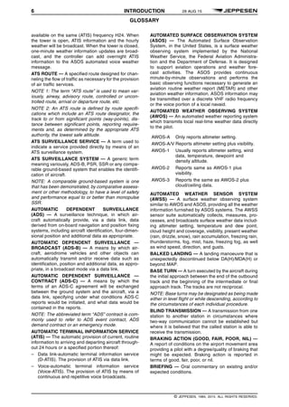 6 INTRODUCTION 28 AUG 15
GLOSSARY q$i
available on the same (ATIS) frequency H24. When
the tower is open, ATIS information and the hourly
weather will be broadcast. When the tower is closed,
one-minute weather information updates are broad-
cast, and the controller can add overnight ATIS
information to the ASOS automated voice weather
message.
ATS ROUTE — A specified route designed for chan-
neling the flow of traffic as necessary for the provision
of air traffic services.
NOTE 1: The term “ATS route” is used to mean var-
iously, airway, advisory route, controlled or uncon-
trolled route, arrival or departure route, etc.
NOTE 2: An ATS route is defined by route specifi-
cations which include an ATS route designator, the
track to or from significant points (way-points), dis-
tance between significant points, reporting require-
ments and, as determined by the appropriate ATS
authority, the lowest safe altitude.
ATS SURVEILLANCE SERVICE — A term used to
indicate a service provided directly by means of an
ATS surveillance system.
ATS SURVEILLANCE SYSTEM — A generic term
meaning variously, ADS-B, PSR, SSR or any compa-
rable ground-based system that enables the identifi-
cation of aircraft.
NOTE: A comparable ground-based system is one
that has been demonstrated, by comparative assess-
ment or other methodology, to have a level of safety
and performance equal to or better than monopulse
SSR.
AUTOMATIC DEPENDENT SURVEILLANCE
(ADS) — A surveillance technique, in which air-
craft automatically provide, via a data link, data
derived from on-board navigation and position fixing
systems, including aircraft identification, four-dimen-
sional position and additional data as appropriate.
AUTOMATIC DEPENDENT SURVEILLANCE —
BROADCAST (ADS-B) — A means by which air-
craft, aerodrome vehicles and other objects can
automatically transmit and/or receive data such as
identification, position and additional data, as appro-
priate, in a broadcast mode via a data link.
AUTOMATIC DEPENDENT SURVEILLANCE —
CONTRACT (ADS-C) — A means by which the
terms of an ADS-C agreement will be exchanged
between the ground system and the aircraft, via a
data link, specifying under what conditions ADS-C
reports would be initiated, and what data would be
contained in the reports.
NOTE: The abbreviated term “ADS” contract is com-
monly used to refer to ADS event contract, ADS
demand contract or an emergency mode.
AUTOMATIC TERMINAL INFORMATION SERVICE
(ATIS) — The automatic provision of current, routine
information to arriving and departing aircraft through-
out 24 hours or a specified portion thereof:
– Data link-automatic terminal information service
(D-ATIS). The provision of ATIS via data link.
– Voice-automatic terminal information service
(Voice-ATIS). The provision of ATIS by means of
continuous and repetitive voice broadcasts.
AUTOMATED SURFACE OBSERVATION SYSTEM
(ASOS) — The Automated Surface Observation
System, in the United States, is a surface weather
observing system implemented by the National
Weather Service, the Federal Aviation Administra-
tion and the Department of Defense. It is designed
to support aviation operations and weather fore-
cast activities. The ASOS provides continuous
minute-by-minute observations and performs the
basic observing functions necessary to generate an
aviation routine weather report (METAR) and other
aviation weather information. ASOS information may
be transmitted over a discrete VHF radio frequency
or the voice portion of a local navaid.
AUTOMATED WEATHER OBSERVING SYSTEM
(AWOS) — An automated weather reporting system
which transmits local real-time weather data directly
to the pilot.
AWOS-A Only reports altimeter setting.
AWOS-A/V Reports altimeter setting plus visibility.
AWOS-1 Usually reports altimeter setting, wind
data, temperature, dewpoint and
density altitude.
AWOS-2 Reports same as AWOS-1 plus
visibility.
AWOS-3 Reports the same as AWOS-2 plus
cloud/ceiling data.
AUTOMATED WEATHER SENSOR SYSTEM
(AWSS) — A surface weather observing system
similar to AWOS and ASOS, providing all the weather
information furnished by ASOS systems. The AWSS
sensor suite automatically collects, measures, pro-
cesses, and broadcasts surface weather data includ-
ing altimeter setting, temperature and dew point,
cloud height and coverage, visibility, present weather
(rain, drizzle, snow), rain accumulation, freezing rain,
thunderstorms, fog, mist, haze, freezing fog, as well
as wind speed, direction, and gusts.
BALKED LANDING — A landing manoeuvre that is
unexpectedly discontinued below DA(H)/MDA(H) or
beyond MAP.
BASE TURN — A turn executed by the aircraft during
the initial approach between the end of the outbound
track and the beginning of the intermediate or final
approach track. The tracks are not reciprocal.
NOTE: Base turns may be designated as being made
either in level flight or while descending, according to
the circumstances of each individual procedure.
BLIND TRANSMISSION — A transmission from one
station to another station in circumstances where
two-way communication cannot be established but
where it is believed that the called station is able to
receive the transmission.
BRAKING ACTION (GOOD, FAIR, POOR, NIL) —
A report of conditions on the airport movement area
providing a pilot with a degree/quality of braking that
might be expected. Braking action is reported in
terms of good, fair, poor, or nil.
BRIEFING — Oral commentary on existing and/or
expected conditions.
q$z
© JEPPESEN, 1984, 2015. ALL RIGHTS RESERVED.
 