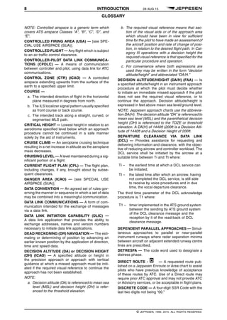 8 INTRODUCTION 28 AUG 15
GLOSSARY q$i
NOTE: Controlled airspace is a generic term which
covers ATS airspace Classes “A”, “B”, “C”, “D”, and
“E”.
CONTROLLED FIRING AREA (USA) — [see SPE-
CIAL USE AIRSPACE (SUA)].
CONTROLLED FLIGHT — Any flight which is subject
to an air traffic control clearance.
CONTROLLER-PILOT DATA LINK COMMUNICA-
TIONS (CPDLC) — A means of communication
between controller and pilot, using data link for ATC
communications.
CONTROL ZONE (CTR) (ICAO) — A controlled
airspace extending upwards from the surface of the
earth to a specified upper limit.
COURSE —
a. The intended direction of flight in the horizontal
plane measured in degrees from north.
b. The ILS localizer signal pattern usually specified
as front course or back course.
c. The intended track along a straight, curved, or
segmented MLS path.
CRITICAL HEIGHT — Lowest height in relation to an
aerodrome specified level below which an approach
procedure cannot be continued in a safe manner
solely by the aid of instruments.
CRUISE CLIMB — An aeroplane cruising technique
resulting in a net increase in altitude as the aeroplane
mass decreases.
CRUISING LEVEL — A level maintained during a sig-
nificant portion of a flight.
CURRENT FLIGHT PLAN (CPL) — The flight plan,
including changes, if any, brought about by subse-
quent clearances.
DANGER AREA (ICAO) — [see SPECIAL USE
AIRSPACE (SUA)].
DATA CONVENTION — An agreed set of rules gov-
erning the manner or sequence in which a set of data
may be combined into a meaningful communication.
DATA LINK COMMUNICATIONS — A form of com-
munication intended for the exchange of messages
via a data link.
DATA LINK INITIATION CAPABILITY (DLIC) —
A data link application that provides the ability to
exchange addresses, names and version numbers
necessary to initiate data link applications.
DEAD RECKONING (DR) NAVIGATION — The esti-
mating or determining of position by advancing an
earlier known position by the application of direction,
time and speed data.
DECISION ALTITUDE (DA) or DECISION HEIGHT
(DH) (ICAO) — A specified altitude or height in
the precision approach or approach with vertical
guidance at which a missed approach must be initi-
ated if the required visual reference to continue the
approach has not been established.
NOTE:
a. Decision altitude (DA) is referenced to mean sea
level (MSL) and decision height (DH) is refer-
enced to the threshold elevation.
b. The required visual reference means that sec-
tion of the visual aids or of the approach area
which should have been in view for sufficient
time for the pilot to have made an assessment of
the aircraft position and rate of change of posi-
tion, in relation to the desired flight path. In Cat-
egory III operations with a decision height the
required visual reference is that specified for the
particular procedure and operation.
c. For convenience where both expressions are
used they may be written in the form “decision
altitude/height” and abbreviated “DA/H.”
DECISION ALTITUDE/HEIGHT (DA/H) (FAA) — Is
a specified altitude/height in an instrument approach
procedure at which the pilot must decide whether
to initiate an immediate missed approach if the pilot
does not see the required visual reference, or to
continue the approach. Decision altitude/height is
expressed in feet above mean sea level/ground level.
NOTE: Jeppesen approach charts use the abbrevia-
tion DA(H). The decision altitude “DA” is referenced to
mean sea level (MSL) and the parenthetical decision
height (DH) is referenced to the TDZE or threshold
elevation. A DA(H) of 1440ft (200ft is a Decision Alti-
tude of 1440ft and a Decision Height of 200ft.
DEPARTURE CLEARANCE VIA DATA LINK
(DCL) — Provides assistance for requesting and
delivering information and clearance, with the objec-
tive of reducing aircrew and controller workload. The
DCL service shall be initiated by the aircrew at a
suitable time between Ti and Tt where:
Ti – the earliest time at which a DCL service can
be initiated;
Tt – the latest time after which an aircrew, having
not completed the DCL service, is still able
to receive by voice procedures and in due
time, the vocal departure clearance.
The third time parameter of the DCL acknowledge
procedure is T1 where:
T1 – timer implemented in the ATS ground system
between the sending by ATS ground system
of the DCL clearance message and the
reception by it of the read-back of DCL
clearance message.
DEPENDENT PARALLEL APPROACHES — Simul-
taneous approaches to parallel or near-parallel
instrument runways where radar separation minima
between aircraft on adjacent extended runway centre
lines are prescribed.
DETRESFA — The code word used to designate a
distress phase.
DIRECT ROUTE - D1228763652000 — A requested route pub-
lished on a Jeppesen Enroute or Area chart to assist
pilots who have previous knowledge of acceptance
of these routes by ATC. Use of a Direct route may
require prior ATC approval and may not provide ATC
or Advisory services, or be acceptable in flight plans.
DISCRETE CODE — A four-digit SSR Code with the
last two digits not being “00.”
q$z
© JEPPESEN, 1984, 2015. ALL RIGHTS RESERVED.
 