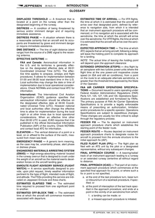 28 AUG 15 INTRODUCTION 9
GLOSSARY q$i
DISPLACED THRESHOLD — A threshold that is
located at a point on the runway other than the
designated beginning of the runway.
DISTRESS — A condition of being threatened by
serious and/or imminent danger and of requiring
immediate assistance.
DISTRESS PHASE — A situation wherein there is
a reasonable certainty that an aircraft and its occu-
pants are threatened by grave and imminent danger
or require immediate assistance.
DME DISTANCE — The line of sight distance (slant
range) from the source of a DME signal to the receiv-
ing antenna.
EFFECTIVE DATE/TIME —
FAA and Canada: Aeronautical information in
the U.S. and its territories is generally effec-
tive on the designated effective date at 09:01
Coordinated Universal Time (UTC). The effec-
tive time applies to airspace, airways and flight
procedures. It allows for implementation between
01:00 and 06:00 local standard time in the U.S.
Local authorities may change the date or time of
implementation due to local operational consider-
ations. Check NOTAMs and contact local ATC for
information.
International: The International Civil Aviation
Organization (ICAO) guidance specifies that
aeronautical information should be effective on
the designated effective date at 00:00 Coordi-
nated Universal Time (UTC). However national
and local authorities often change the effective
time to allow for implementation during the local
night or at other times due to local operational
considerations. When an effective time other
than 00:00 UTC is used, ICAO requires that it be
published in the official Aeronautical Information
Publication (AIP) of the country. Check NOTAMs
and contact local ATC for information.
ELEVATION — The vertical distance of a point or a
level, on or affixed to the surface of the earth, mea-
sured from mean sea level.
EMERGENCY PHASE — A generic term meaning,
as the case may be, uncertainty phase, alert phase
or distress phase.
ENGINEERED MATERIALS ARRESTING SYSTEM
(EMAS) — High-energy-absorbing material located
in the runway overrun that is designed to crush under
the weight of an aircraft as the material exerts decel-
eration forces on the aircraft landing gear.
ENROUTE FLIGHT ADVISORY SERVICE (FLIGHT
WATCH) — A service specifically designed to pro-
vide, upon pilot request, timely weather information
pertinent to the type of flight, intended route of flight,
and altitude. The FSSs providing this service are indi-
cated on Jeppesen Enroute and Area charts.
ESTIMATED ELAPSED TIME — The estimated
time required to proceed from one significant point
to another.
ESTIMATED OFF-BLOCK TIME — The estimated
time at which the aircraft will commence movement
associated with departure.
ESTIMATED TIME OF ARRIVAL — For IFR flights,
the time at which it is estimated that the aircraft will
arrive over that designated point, defined by refer-
ence to navigation aids, from which it is intended
that an instrument approach procedure will be com-
menced, or if no navigation aid is associated with the
aerodrome, the time at which the aircraft will arrive
over the aerodrome. For VFR flights, the time at which
it is estimated that the aircraft will arrive over the aero-
drome.
EXPECTED APPROACH TIME — The time at which
ATC expects that an arriving aircraft, following a delay,
will leave the holding point to complete its approach
for a landing.
NOTE: The actual time of leaving the holding point
will depend upon the approach clearance.
EXTENDED OPERATION (ETOPS) — Any flight by
an aeroplane with two turbine power-units where the
flight time at the one power-unit inoperative cruise
speed (in ISA and still air conditions), from a point
on the route to an adequate alternate aerodrome, is
greater than the threshold time approved by the State
of the Operator.
FAA AIR CARRIER OPERATIONS SPECIFICA-
TIONS — Document issued to users operating under
Federal Aviation Administration Regulations (FAR)
Parts 121, 125, 127, 129, and 135. Operations Spec-
ifications are established and formalized by FARs.
The primary purpose of FAA Air Carrier Operations
Specifications is to provide a legally enforceable
means of prescribing an authorization, limitation
and/or procedures for a specific operator. Operations
Specifications are subject to expeditious changes.
These changes are usually too time critical to adopt
through the regulatory process.
FEEDER FIX — The fix depicted on instrument
approach procedure charts which establishes the
starting point of the feeder route.
FEEDER ROUTE — Routes depicted on instrument
approach procedure charts to designate routes for
aircraft to proceed from the enroute structure to the
initial approach fix (IAF).
FILED FLIGHT PLAN (FPL) — The flight plan as
filed with an ATS unit by the pilot or a designated
representative, without any subsequent changes.
FINAL APPROACH COURSE — A bearing/radial/
track of an instrument approach leading to a runway
or an extended runway centerline all without regard
to distance.
FINAL APPROACH (ICAO) — That part of an instru-
ment approach procedure which commences at the
specified final approach fix or point, or where such a
fix or point is not specified,
a. at the end of the last procedure turn, base turn
or inbound turn of a racetrack procedure, if spec-
ified; or
b. at the point of interception of the last track spec-
ified in the approach procedure; and ends at a
point in the vicinity of an aerodrome from which:
1. a landing can be made; or
2. a missed approach procedure is initiated.
q$z
© JEPPESEN, 1984, 2015. ALL RIGHTS RESERVED.
 
