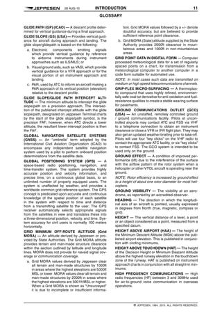 28 AUG 15 INTRODUCTION 11
GLOSSARY q$i
GLIDE PATH (GP) (ICAO) — A descent profile deter-
mined for vertical guidance during a final approach.
GLIDE SLOPE (GS) (USA) — Provides vertical guid-
ance for aircraft during approach and landing. The
glide slope/glidepath is based on the following:
a. Electronic components emitting signals
which provide vertical guidance by reference
to airborne instruments during instrument
approaches such as ILS/MLS; or
b. Visual ground aids, such as VASI, which provide
vertical guidance for a VFR approach or for the
visual portion of an instrument approach and
landing.
c. PAR, used by ATC to inform an aircraft making a
PAR approach of its vertical position (elevation)
relative to the descent profile.
GLIDE SLOPE/GLIDE PATH INTERCEPT ALTI-
TUDE — The minimum altitude to intercept the glide
slope/path on a precision approach. The intersec-
tion of the published intercept altitude with the glide
slope/path, designated on Jeppesen Terminal charts
by the start of the glide slope/path symbol, is the
precision FAF; however, when ATC directs a lower
altitude, the resultant lower intercept position is then
the FAF.
GLOBAL NAVIGATION SATELLITE SYSTEMS
(GNSS) — An “umbrella” term adopted by the
International Civil Aviation Organization (ICAO) to
encompass any independent satellite navigation
system used by a pilot to perform onboard position
determinations from the satellite data.
GLOBAL POSITIONING SYSTEM (GPS) — A
space-based radio positioning, navigation, and
time-transfer system. The system provides highly
accurate position and velocity information, and
precise time, on a continuous global basis, to an
unlimited number of properly equipped users. The
system is unaffected by weather, and provides a
worldwide common grid reference system. The GPS
concept is predicated upon accurate and continuous
knowledge of the spatial position of each satellite
in the system with respect to time and distance
from a transmitting satellite to the user. The GPS
receiver automatically selects appropriate signals
from the satellites in view and translates these into
a three-dimensional position, velocity, and time. Sys-
tem accuracy for civil users is normally 100 meters
horizontally.
GRID MINIMUM OFF-ROUTE ALTITUDE (Grid
MORA) — An altitude derived by Jeppesen or pro-
vided by State Authorities. The Grid MORA altitude
provides terrain and man-made structure clearance
within the section outlined by latitude and longitude
lines. MORA does not provide for navaid signal cov-
erage or communication coverage.
a. Grid MORA values derived by Jeppesen clear
all terrain and man-made structures by 1000ft
in areas where the highest elevations are 5000ft
MSL or lower. MORA values clear all terrain and
man-made structures by 2000ft in areas where
the highest elevations are 5001ft MSL or higher.
When a Grid MORA is shown as “Unsurveyed”
it is due to incomplete or insufficient informa-
tion. Grid MORA values followed by a +/- denote
doubtful accuracy, but are believed to provide
sufficient reference point clearance.
b. Grid MORA (State) altitude supplied by the State
Authority provides 2000ft clearance in moun-
tainous areas and 1000ft in non-mountainous
areas.
GRID POINT DATA IN DIGITAL FORM — Computer
processed meteorological data for a set of regularly
spaced points on a chart, for transmission from a
meteorological computer to another computer in a
code form suitable for automated use.
NOTE: In most cases such data are transmitted on
medium or high speed telecommunications channels.
GRIP-FLEX MICRO-SURFACING — A thermoplas-
tic compound that uses highly refined, environmen-
tally safe coal tar derivative for anti-oxidation and fuel-
resistance qualities to create a stable wearing surface
for pavements.
GROUND COMMUNICATIONS OUTLET (GCO)
(USA) — An unstaffed, remotely controlled ground
/ ground communications facility. Pilots at uncon-
trolled airports may contact ATC and FSS via VHF
to a telephone connection to obtain an instrument
clearance or close a VFR or IFR flight plan. They may
also get an updated weather briefing prior to take-off.
Pilots will use four “key clicks” on the VHF radio to
contact the appropriate ATC facility, or six “key clicks”
to contact FSS. The GCO system is intended to be
used only on the ground.
GROUND EFFECT — A condition of improved per-
formance (lift) due to the interference of the surface
with the airflow pattern of the rotor system when a
helicopter or other VTOL aircraft is operating near the
ground.
NOTE: Rotor efficiency is increased by ground effect
to a height of about one rotor diameter for most heli-
copters.
GROUND VISIBILITY — The visibility at an aero-
drome, as reported by an accredited observer.
HEADING — The direction in which the longitudi-
nal axis of an aircraft is pointed, usually expressed
in degrees from North (true, magnetic, compass or
grid).
HEIGHT — The vertical distance of a level, a point
or an object considered as a point, measured from a
specified datum.
HEIGHT ABOVE AIRPORT (HAA) — The height of
the Minimum Descent Altitude (MDA) above the pub-
lished airport elevation. This is published in conjunc-
tion with circling minimums.
HEIGHT ABOVE TOUCHDOWN (HAT) — The height
of the Decision Height or Minimum Descent Altitude
above the highest runway elevation in the touchdown
zone of the runway. HAT is published on instrument
approach charts in conjunction with all straight-in min-
imums.
HIGH FREQUENCY COMMUNICATIONS — High
radio frequencies (HF) between 3 and 30MHz used
for air-to-ground voice communication in overseas
operations.
q$z
© JEPPESEN, 1984, 2015. ALL RIGHTS RESERVED.
 