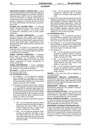 12 INTRODUCTION 28 AUG 15
GLOSSARY q$i
HIGH SPEED TAXIWAY / TURNOFF (HST) — A long
radius taxiway designed and provided with lighting or
marking to define the path of an aircraft, traveling at
high speed (up to 60KT), from the runway center to
a point on the center of a taxiway. Also referred to
as long radius exit or turnoff taxiway. The high speed
taxiway is designed to expedite aircraft turning off
the runway after landing, thus reducing runway occu-
pancy time.
HOLDING FIX, HOLDING POINT — A specified
location, identified by visual or other means, in the
vicinity of which the position of an aircraft in flight
is maintained in accordance with air traffic control
clearances.
HOLD / HOLDING PROCEDURE — A prede-
termined maneuver which keeps aircraft within a
specified airspace while awaiting further clearance
from air traffic control. Also used during ground oper-
ations to keep aircraft within a specified area or at a
specified point while awaiting further clearance from
air traffic control.
HOT SPOT — A location on an aerodrome move-
ment area with a history or potential risk of collision
or runway incursion, and where heightened attention
by pilots/drivers is necessary.
HUMAN FACTORS PRINCIPLES — Principles
which apply to aeronautical design, certification,
training, operations and maintenance and which
seek safe interface between the human and other
system components by proper consideration to
human performance.
HUMAN PERFORMANCE — Human capabilities
and limitations which have an impact on the safety
and efficiency of aeronautical operations.
IFR FLIGHT — A flight conducted in accordance with
the instrument flight rules.
ILS CATEGORIES (ICAO) —
a. ILS Category I — An ILS approach procedure
which provides for an approach to a decision
height not lower than 60m (200ft) and a visibility
not less than 800m (2400ft) or a runway visual
range not less than 550m (1800ft).
b. ILS Category II (Special authorization required)
— An ILS approach procedure which provides
for an approach to a decision height lower than
60m (200ft) but not lower than 30m (100ft) and a
runway visual range not less than 300m (1000ft)
for aircraft categories A, B, C (D with auto land-
ing), and not less than 350m (1200ft) for aircraft
category D without auto landing.
c. ILS Category III (Special authorization required)
—
1. IIIA — An ILS approach procedure which
provides for approach with either a decision
height lower than 30m (100ft) or with no
decision height and with a runway visual
range of not less than 175m (574ft).
2. IIIB — An ILS approach procedure which
provides for approach with either a deci-
sion height lower than 15m (50ft) or with
no decision height and with a runway visual
range of less than 175m (574ft) but not less
than 50m (150ft).
3. IIIC — An ILS approach procedure which
provides for approach with no decision
height and no runway visual range limita-
tions.
d. Some areas require special authorization for ILS
Category I approaches. In these areas, an addi-
tional category of approach called ILS is avail-
able without special authorization. These ILS
approaches have minimums higher than a deci-
sion height of 200ft and a runway visual range
value of 2600ft. Jeppesen approach charts, at
these locations, will have a notation in the chart
heading or in the minimum box titles.
ILS CATEGORIES (USA) —
a. ILS Category I — An ILS approach procedure
which provides for approach to a height above
touchdown of not less than 200ft and with run-
way visual range of not less than 1800ft.
b. ILS Category II — An ILS approach procedure
which provides for approach to a height above
touchdown of not less than 100ft and with run-
way visual range of not less than 1200ft.
c. ILS Category III —
1. IIIA — An ILS approach procedure which
provides for approach without a decision
height minimum and with runway visual
range of not less than 700ft.
2. IIIB — An ILS approach procedure which
provides for approach without a decision
height minimum and with runway visual
range of not less than 150ft.
3. IIIC — An ILS approach procedure which
provides for approach without a decision
height minimum and without runway visual
range minimum.
INCERFA — The code word used to designate an
uncertainty phase.
INDEPENDENT PARALLEL APPROACHES —
Simultaneous approaches to parallel or near-parallel
instrument runways where radar separation minima
between aircraft on adjacent extended runway centre
lines are not prescribed.
INDEPENDENT PARALLEL DEPARTURES —
Simultaneous departures from parallel or near-par-
allel instrument runways.
INITIAL APPROACH FIX (IAF) — A fix that marks the
beginning of the initial segment and the end of the
arrival segment, if applicable. In RNAV applications
this fix is normally defined by a fly-by waypoint.
INITIAL APPROACH SEGMENT — That segment of
an instrument approach procedure between the initial
approach fix and the intermediate approach fix or,
where applicable, the final approach fix or point.
INSTRUMENT APPROACH PROCEDURE (IAP) —
A series of predetermined manoeuvres by reference
to flight instruments with specified protection from
obstacles from the initial approach fix, or where appli-
cable, from the beginning of a defined arrival route to
a point from which a landing can be completed and
thereafter, if a landing is not completed, to a position
q$z
© JEPPESEN, 1984, 2015. ALL RIGHTS RESERVED.
 