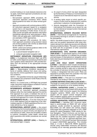 28 AUG 15 INTRODUCTION 13
GLOSSARY q$i
at which holding or en-route obstacle clearance crite-
ria apply. Instrument approach procedures are clas-
sified as follows:
– Non-precision approach (NPA) procedure. An
instrument approach procedure which utilizes
lateral guidance but does not utilize vertical guid-
ance.
– Approach procedure with vertical guidance (APV).
An instrument approach based on a navigation
system that is not required to meet the precision
approach standards of ICAO Annex 10 but pro-
vides course and glide path deviation information
(sometimes referred to as “semi-precision”). Baro-
VNAV, LDA with glide path, LNAV/VNAV and LPV
are examples of APV approaches.
– Precision approach (PA) procedure. An instru-
ment approach procedure using precision lateral
and vertical guidance with minima as determined
by the category of operation.
NOTE: Lateral and vertical guidance refers to the
guidance provided either by:
a. a ground-based navigation aid; or
b. computer-generated navigation data.
INSTRUMENT DEPARTURE PROCEDURE (DP)
(USA) — A preplanned instrument flight rule (IFR)
air traffic control departure procedure printed for pilot
use in graphic and/or textual form. DPs provide tran-
sition from the terminal to the appropriate enroute
structure.
INSTRUMENT METEOROLOGICAL CONDITIONS
(IMC) — Meteorological conditions expressed in
terms of visibility, distance from cloud, and ceiling,
less than the minima specified for visual meteorolog-
ical conditions.
NOTE 1: The specified minima for visual meteorolog-
ical conditions are contained in ICAO Rules of the Air,
Annex 2, Chapter 4.
NOTE 2: In a control zone, a VFR flight may proceed
under instrument meteorological conditions if and as
authorized by air traffic control.
INTERMEDIATE APPROACH SEGMENT — That
segment of an instrument approach procedure
between either the intermediate approach fix and the
final approach fix or point, or between the end of a
reversal, racetrack or dead reckoning track procedure
and the final approach fix or point, as appropriate.
INTERMEDIATE FIX (IF) — A fix that marks the end
of an initial segment and the beginning of the inter-
mediate segment. In RNAV applications this fix is nor-
mally defined by a fly-by waypoint.
INTERNATIONAL AIRPORT (ICAO) — Any airport
designated by the Contracting State in whose territory
it is situated as an airport of entry and departure for
international air traffic, where the formalities incident
to customs, immigration, public health, animal and
plant quarantine and similar procedures are carried
out.
INTERNATIONAL AIRPORT (USA) — Relating to
international flight, it means:
a. An airport of entry which has been designated
by the Secretary of Treasury or Commissioner of
Customs as an international airport for customs
service.
b. A landing rights airport at which specific per-
mission to land must be obtained from customs
authorities in advance of contemplated use.
c. Airports designated under the Convention on
International Civil Aviation as an airport for use
by international air transport and/or international
general aviation.
INTERNATIONAL AIRWAYS VOLCANO WATCH
(IAVW) — International arrangements for monitoring
and providing warnings to aircraft of volcanic ash in
the atmosphere.
NOTE: The IAVW is based on the co-operation of avi-
ation and non-aviation operational units using infor-
mation derived from observing sources and networks
that are provided by States. The watch is coordinated
by ICAO with the co-operation of other concerned
international organizations.
INTERNATIONAL CIVIL AVIATION ORGANIZA-
TION (ICAO) — A specialized agency of the United
Nations whose objective is to develop the principles
and techniques of international air navigation and to
foster planning and development of international civil
air transport.
LAND AND HOLD SHORT OPERATIONS
(LAHSO) — Operations which include simultaneous
take-offs and landings and/or simultaneous landings
when a landing aircraft is able and is instructed by
the controller to hold short of the intersecting runway
/ taxiway or designated hold short point. Pilots are
expected to promptly inform the controller if the hold
short clearance cannot be accepted.
LANDING AREA — That part of a movement area
intended for the landing or take-off of aircraft.
LANDING DISTANCE AVAILABLE (LDA) (ICAO) —
The length of runway which is declared available and
suitable for the ground run of an airplane landing.
LATERAL NAVIGATION (LNAV) — Provides the
same level of service as the present GPS stand-alone
approaches. LNAV minimums support the following
navigation systems: WAAS, when the navigation
solution will not support vertical navigation; and,
GPS navigation systems which are presently autho-
rized to conduct GPS/GNSS approaches.
LATERAL NAVIGATION / VERTICAL NAVIGATION
(LNAV/VNAV) — Identifies APV minimums devel-
oped to accommodate an RNAV IAP with vertical
guidance, usually provided by approach certified
Baro-VNAV, but with lateral and vertical integrity
limits larger than a precision approach or LPV. LNAV
stands for Lateral Navigation; VNAV stands for Ver-
tical Navigation. These minimums can be flown by
aircraft with a statement in the Aircraft Flight Manual
(AFM) that the installed equipment supports GPS
approaches and has an approach-approved baro-
metric VNAV, or if the aircraft has been demonstrated
to support LNAV/VNAV approaches. This includes
Class 2, 3 and 4 TSO-C146 WAAS equipment.
Aircraft using LNAV/VNAV minimums will descend
to landing via an internally generated descent path
q$z
© JEPPESEN, 1984, 2015. ALL RIGHTS RESERVED.
 