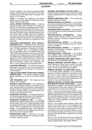 14 INTRODUCTION 28 AUG 15
GLOSSARY q$i
based on satellite or other approach approved VNAV
systems. WAAS equipment may revert to this mode
of operation when the signal does not support “pre-
cision” or LPV integrity.
LEVEL — A generic term relating to the vertical
position of an aircraft in flight and meaning variously,
height, altitude or flight level.
LOCAL AIRPORT ADVISORY (LAA) — A service
provided by flight service stations or the military at
airports not serviced by an operating control tower.
This service consists of providing information to arriv-
ing and departing aircraft concerning wind direction
and speed, favored runway, altimeter setting, perti-
nent known traffic, pertinent known field conditions,
airport taxi routes and traffic patterns, and authorized
instrument approach procedures. This information is
advisory in nature and does not constitute an ATC
clearance.
LOCALIZER PERFORMANCE WITH VERTICAL
GUIDANCE (LPV) — Identifies the APV minimums
that incorporate electronic lateral and vertical guid-
ance. The lateral guidance is equivalent to localizer,
and the protected area is considerably smaller
than the protected area for the present LNAV and
LNAV/VNAV lateral protection. Aircraft can fly these
minimums with a statement in the Aircraft Flight Man-
ual (AFM) that the installed equipment supports LPV
approaches. This includes Class 3 and 4 TSO-C146
WAAS equipment, and future LAAS equipment. The
label LPV denotes minima lines associated with
APV-I or APV-II performance on approach charts.
LOCATION INDICATOR — A four-letter code group
formulated in accordance with rules prescribed by
ICAO and assigned to the location of an aeronauti-
cal fixed station.
LOW ALTITUDE AIRWAY STRUCTURE / FEDERAL
AIRWAYS (USA) — The network of airways serving
aircraft operations up to but not including 18,000ft
MSL.
LOW FREQUENCY (LF) — The frequency band
between 30 and 300kHz.
MAGNETIC VARIATION (VAR) — The orientation of
a horizontal magnetic compass with respect to true
north. Because there is a continuous small change of
direction of lines of magnetic force over the surface of
the earth, magnetic variation at most locations is not
constant over long periods of time.
MANDATORY ALTITUDE — An altitude depicted on
an instrument approach procedure chart requiring the
aircraft to maintain altitude at the depicted value.
MANDATORY FREQUENCY (MF) — A frequency
designated at selected airports that are uncontrolled
during certain hours only. Aircraft operating within
the designated MF Area, normally 5NM radius of the
airport, must be equipped with a functioning radio
capable of maintaining two-way communications.
Jeppesen charts list the MF frequency and the area
when other than the standard 5NM.
MANOEUVRING AREA — That part of an aero-
drome to be used for the take-off, landing and taxiing
of aircraft, excluding aprons.
MAXIMUM AUTHORIZED ALTITUDE (MAA) — A
published altitude representing the maximum usable
altitude or flight level for an airspace structure or route
segment.
MEDIUM FREQUENCY (MF) — The frequencies
between 300kHz and 3MHz.
METEOROLOGICAL AUTHORITY — The authority
providing or arranging for the provision of meteorolog-
ical service for international air navigation on behalf
of a Contracting State.
METEOROLOGICAL BULLETIN — A text compris-
ing meteorological information preceded by an appro-
priate heading.
METEOROLOGICAL INFORMATION — Meteo-
rological report, analysis, forecast, and any other
statement relating to existing or expected meteoro-
logical conditions.
METEOROLOGICAL OFFICE — An office desig-
nated to provide meteorological service for interna-
tional air navigation.
METEOROLOGICAL REPORT — A statement of
observed meteorological conditions related to a
specified time and location.
METEOROLOGICAL SATELLITE — An artificial
earth satellite making meteorological observations
and transmitting these observations to earth.
MILITARY OPERATIONS AREA (MOA) (USA) —
[see SPECIAL USE AIRSPACE (SUA)].
MINIMUM CROSSING ALTITUDE (MCA) — The
lowest altitude at certain fixes at which an aircraft
must cross when proceeding in the direction of a
higher minimum enroute IFR altitude (MEA).
MINIMUM DESCENT ALTITUDE (MDA) (FAA) —
Is the lowest altitude specified in an instrument
approach procedure, expressed in feet above mean
sea level, to which descent is authorized on final
approach or during circle-to-land maneuvering until
the pilot sees the required visual references for the
heliport or runway of intended landing.
MINIMUM DESCENT ALTITUDE (MDA) OR MINI-
MUM DESCENT HEIGHT (MDH) (ICAO) — A spec-
ified altitude or height in a non-precision approach or
circling approach below which descent must not be
made without the required visual reference.
NOTE 1: Minimum descent altitude (MDA) is refer-
enced to mean sea level and minimum descent height
(MDH) is referenced to the aerodrome elevation or to
the threshold elevation if that is more than 2m (7ft)
below the aerodrome elevation. A minimum descent
height for a circling approach is referenced to the
aerodrome elevation.
NOTE 2: The required visual reference means that
section of the visual aids or of the approach area
which should have been in view for sufficient time
for the pilot to have made an assessment of the air-
craft position and rate of change of position, in rela-
tion to the desired flight path. In the case of a circling
approach the required visual reference is the runway
environment.
NOTE 3: For convenience when both expressions
are used they may be written in the form “minimum
descent altitude/height” abbreviated “MDA/H.”
q$z
© JEPPESEN, 1984, 2015. ALL RIGHTS RESERVED.
 