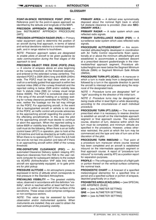 28 AUG 15 INTRODUCTION 17
GLOSSARY q$i
POINT-IN-SPACE REFERENCE POINT (PRP) —
Reference point for the point-in-space approach as
identified by the latitude and longitude of the MAPt.
PRECISION APPROACH (PA) PROCEDURE —
[see INSTRUMENT APPROACH PROCEDURE
(IAP)].
PRECISION APPROACH RADAR (PAR) — Primary
radar equipment used to determine the position of
an aircraft during final approach, in terms of lateral
and vertical deviations relative to a nominal approach
path, and in range relative to touchdown.
NOTE: Precision approach radars are designated
to enable pilots of aircraft to be given guidance by
radio communication during the final stages of the
approach to land.
PRECISION OBJECT FREE ZONE (POFZ) (FAA)
— A volume of airspace above an area beginning
at the runway threshold, at the threshold elevation,
and entered on the extended runway centerline. The
standard POFZ is 200ft (60m) long and 800ft (240m)
wide. The POFZ must be kept clear when an air-
craft on a vertically guided final approach is within two
nautical miles (NM) of the runway threshold and the
reported ceiling is below 250ft and/or visibility less
than ¾ statute miles (SM) (or runway visual range
below 4000ft). The POFZ is considered clear even
if the wing of the aircraft holding on a taxiway wait-
ing for runway clearance penetrates the POFZ; how-
ever, neither the fuselage nor the tail may infringe
on the POFZ. For approaching aircraft, in the event
that a taxiing/parked aircraft or vehicle is not clear
of the POFZ, air traffic control will provide advisories
to the approaching aircraft regarding the position of
the offending aircraft/vehicle. In this case the pilot
of the approaching aircraft must decide to continue
or abort the approach. When the reported ceiling is
below 800ft or visibility less than 2SM, departing air-
craft must do the following. When there is an air traffic
control tower (ATCT) in operation, plan to hold at the
ILS hold line and hold as directed by air traffic control.
When there is no operating ATCT, honor the ILS hold
line and do not taxi into position and take-off if there
is an approaching aircraft within 2NM of the runway
threshold.
PRE-DEPARTURE CLEARANCE (PDC) — An
automated Clearance Delivery system relaying ATC
departure clearances from the FAA to the user net-
work computer for subsequent delivery to the cockpit
via ACARS (Airline/Aviation VHF data link) where
aircraft are appropriately equipped, or to gate print-
ers for pilot pickup.
PRESSURE ALTITUDE — An atmospheric pressure
expressed in terms of altitude which corresponds to
that pressure in the Standard Atmosphere.
PREVAILING VISIBILITY — The greatest visibility
value, observed in accordance with the definition “vis-
ibility”, which is reached within at least half the hori-
zon circle or within at least half of the surface of the
aerodrome. These areas could comprise contiguous
or non-contiguous sectors.
NOTE: This value may be assessed by human
observation and/or instrumented systems. When
instruments are installed, they are used to obtain the
best estimate of the prevailing visibility.
PRIMARY AREA — A defined area symmetrically
disposed about the nominal flight track in which
full obstacle clearance is provided. (See also SEC-
ONDARY AREA.)
PRIMARY RADAR — A radar system which uses
reflected radio signals.
PRIMARY SURVEILLANCE RADAR (PSR) — A
surveillance radar system which uses reflected radio
signals.
PROCEDURE ALTITUDE/HEIGHT — Are recom-
mended altitudes/heights developed in coordination
with Air Traffic Control requirements flown opera-
tionally at or above the minimum altitude/height and
established to accommodate a stabilized descent
at a prescribed descent gradient/angle in the inter-
mediate/final approach segment. Procedure alti-
tudes/heights are never below the Segment Minimum
Altitude (SMA) or Segment Minimum Safe Altitude
(SMSA).
PROCEDURE TURN (PT) (ICAO) — A maneuver in
which a turn is made away from a designated track
followed by a turn in the opposite direction to permit
the aircraft to intercept and proceed along the recip-
rocal of the designated track.
NOTE 1: Procedure turns are designated “left” or
“right” according to the direction of the initial turn.
NOTE 2: Procedure turns may be designated as
being made either in level flight or while descending,
according to the circumstances of each individual
procedure.
PROCEDURE TURN (PT) (USA) — The maneuver
prescribed when it is necessary to reverse direction
to establish an aircraft on the intermediate approach
segment or final approach course. The outbound
course, direction of turn, distance within which the
turn must be completed, and minimum altitude are
specified in the procedure. However, unless other-
wise restricted, the point at which the turn may be
commenced and the type and rate of turn are at the
discretion of the pilot.
PROCEDURE TURN INBOUND — That point of
a procedure turn maneuver where course reversal
has been completed and an aircraft is established
inbound on the intermediate approach segment or
final approach course. A report of “procedure turn
inbound” is normally used by ATC as a position report
for separation purposes.
PROFILE — The orthogonal projection of a flight path
or portion thereof on the vertical surface containing
the nominal track.
PROGNOSTIC CHART — A forecast of a specified
meteorological element(s) for a specified time or
period and a specified surface or portion of airspace,
depicted graphically on a chart.
PROHIBITED AREA (ICAO) (USA) — [see SPECIAL
USE AIRSPACE (SUA)].
QFE — [see ALTIMETER SETTING]
QNE — [see ALTIMETER SETTING]
QNH — [see ALTIMETER SETTING]
q$z
© JEPPESEN, 1984, 2015. ALL RIGHTS RESERVED.
 
