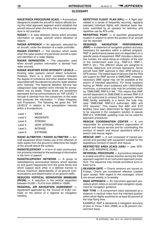 18 INTRODUCTION 28 AUG 15
GLOSSARY q$i
RACETRACK PROCEDURE (ICAO) — A procedure
designed to enable the aircraft to reduce altitude dur-
ing the initial approach segment and/or establish the
aircraft inbound when the entry into a reversal proce-
dure is not practical.
RADAR — A radio detection device which provides
information on range, azimuth and/or elevation of
objects.
RADAR APPROACH — An approach, executed by
an aircraft, under the direction of a radar controller.
RADAR CONTACT — The situation which exists
when the radar position of a particular aircraft is seen
and identified on a radar display.
RADAR SEPARATION — The separation used
when aircraft position information is derived from
radar sources.
RADAR WEATHER ECHO INTENSITY LEVELS —
Existing radar systems cannot detect turbulence.
However, there is a direct correlation between
the degree of turbulence and other weather features
associated with thunderstorms and the radar weather
echo intensity. The National Weather Service has
categorized radar weather echo intensity for precip-
itation into six levels. These levels are sometimes
expressed during communications as “VIP LEVEL” 1
through 6 (derived from the component of the radar
that produces the information — Video Integrator
and Processor). The following list gives the “VIP
LEVELS” in relation to the precipitation intensity
within a thunderstorm:
Level 1.
Level 2.
Level 3.
Level 4.
Level 5.
Level 6.
WEAK
MODERATE
STRONG
VERY STRONG
INTENSE
EXTREME
RADIO ALTIMETER / RADAR ALTIMETER — Air-
craft equipment which makes use of the reflection of
radio waves from the ground to determine the height
of the aircraft above the surface.
RADIOTELEPHONY — A form of radio communica-
tion primarily intended for the exchange of information
in the form of speech.
RADIOTELEPHONY NETWORK — A group of
radiotelephony aeronautical stations which operate
on and guard frequencies from the same family and
which support each other in a defined manner to
ensure maximum dependability of air-ground com-
munications and dissemination of air-ground traffic.
REDUCED VERTICAL SEPARATION MINIMUMS
(RVSM) — A reduction in the vertical separation
between FL290 – FL410 from 2000ft to 1000ft.
REGIONAL AIR NAVIGATION AGREEMENT —
Agreement approved by the Council of ICAO nor-
mally on the advice of a regional air navigation
meeting.
REPETITIVE FLIGHT PLAN (RPL) — A flight plan
related to a series of frequently recurring, regularly
operated individual flights with identical basic fea-
tures, submitted by an operator for retention and
repetitive use by ATS units.
REPORTING POINT — A specified geographical
location in relation to which the position of an aircraft
can be reported.
REQUIRED NAVIGATION PERFORMANCE
(RNP) — A statement of navigation position accuracy
necessary for operation within a defined airspace.
RNP is performance-based and not dependent on a
specific piece of equipment. RNP includes a descrip-
tive number, the value being an indicator of the size
of the containment area (e.g., RNP-0.3, RNP-1,
RNP-3, etc.). The different values are assigned to
terminal, departure, and enroute operations. Some
aircraft have RNP approval in their AFM without a
GPS sensor. The lowest level of sensors that the FAA
will support for RNP service is DME/DME. However,
necessary DME signal may not be available at the
airport of intended operations. For those locations
having an RNAV chart published with LNAV/VNAV
minimums, a procedure note may be provided such
as "DME/DME RNP-0.3 NA." This means that RNP
aircraft dependent on DME/DME to achieve RNP-0.3
are not authorized to conduct this approach. Where
DME facility availability is a factor, the note may
read "DME/DME RNP-0.3 authorized; ABC and
XYZ required." This means that ABC and XYZ
facilities have been determined by flight inspection
to be required in the navigation solution to assure
RNP-0.3. VOR/DME updating must not be used for
approach procedures.
RESCUE COORDINATION CENTER — A unit
responsible for promoting efficient organization of
search and rescue service and for coordinating the
conduct of search and rescue operations within a
search and rescue region.
RESCUE UNIT — A unit composed of trained per-
sonnel and provided with equipment suitable for the
expeditious conduct of search and rescue.
RESTRICTED AREA (ICAO) (USA) — [see SPE-
CIAL USE AIRSPACE (SUA)].
REVERSAL PROCEDURE — A procedure designed
to enable aircraft to reverse direction during the initial
approach segment of an instrument approach proce-
dure. The sequence may include procedure turns or
base turns.
REVISION DATE — Charts revisions are issued on
Fridays. Charts are considered effective (usable)
upon receipt. With regard to the coverages, charts
are issued weekly or bi-weekly.
RNAV APPROACH — An instrument approach pro-
cedure which relies on aircraft area navigation equip-
ment for navigation guidance.
RNP TYPE — A containment value expressed as a
distance in nautical miles from the intended position
within which flights would be for at least 95 percent of
the total flying time.
EXAMPLE: RNP 4 represents a navigation accuracy
of plus or minus 7.4km (4NM) on a 95 percent con-
tainment basis.
q$z
© JEPPESEN, 1984, 2015. ALL RIGHTS RESERVED.
 