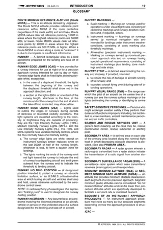 28 AUG 15 INTRODUCTION 19
GLOSSARY q$i
ROUTE MINIMUM OFF-ROUTE ALTITUDE (Route
MORA) — This is an altitude derived by Jeppesen.
The Route MORA altitude provides reference point
clearance within 10NM of the route centerline
(regardless of the route width) and end fixes. Route
MORA values clear all reference points by 1000ft in
areas where the highest reference points are 5000ft
MSL or lower. Route MORA values clear all refer-
ence points by 2000ft in areas where the highest
reference points are 5001ft MSL or higher. When a
Route MORA is shown along a route as “unknown” it
is due to incomplete or insufficient information.
RUNWAY — A defined rectangular area on a land
aerodrome prepared for the landing and take-off of
aircraft.
RUNWAY EDGE LIGHTS (ICAO) — Are provided for
a runway intended for use at night or for a precision
approach runway intended for use by day or night.
Runway edge lights shall be fixed lights showing vari-
able white, except that:
a. in the case of a displaced threshold, the lights
between the beginning of the runway and
the displaced threshold shall show red in the
approach direction; and
b. a section of the lights 600m or one-third of the
runway length, whichever is the less, at the
remote end of the runway from the end at which
the take-off run is started, may show yellow.
RUNWAY EDGE LIGHTS (USA) — Lights used
to outline the edges of runways during periods
of darkness or restricted visibility conditions. The
light systems are classified according to the inten-
sity or brightness they are capable of producing:
they are the High Intensity Runway Lights (HIRL),
Medium Intensity Runway Lights (MIRL), and the
Low Intensity Runway Lights (RL). The HIRL and
MIRL systems have variable intensity controls, where
the RLs normally have one intensity setting.
a. The runway edge lights are white, except on
instrument runways amber replaces white on
the last 2000ft or half of the runway length,
whichever is less, to form a caution zone for
landings.
b. The lights marking the ends of the runway emit
red light toward the runway to indicate the end
of runway to a departing aircraft and emit green
outward from the runway end to indicate the
threshold to landing aircraft.
RUNWAY HOLDING POSITION — A designated
position intended to protect a runway, an obstacle
limitation surface, or an ILS/MLS critical/sensitive
area at which taxiing aircraft and vehicles shall stop
and hold, unless otherwise authorized by the aero-
drome control tower.
NOTE: In radiotelephony phraseologies, the expres-
sion “holding point” is used to designate the runway
holding position.
RUNWAY INCURSION — Any occurrence at an aero-
drome involving the incorrect presence of an aircraft,
vehicle or person on the protected area of a surface
designated for the landing and take-off of aircraft.
RUNWAY MARKINGS —
a. Basic marking — Markings on runways used for
operations under visual flight rules consisting of
centerline markings and runway direction num-
bers and, if required, letters.
b. Instrument marking — Markings on runways
served by nonvisual navigation aids and
intended for landings under instrument weather
conditions, consisting of basic marking plus
threshold markings.
c. All-weather (precision instrument) marking —
Marking on runways served by nonvisual pre-
cision approach aids and on runways having
special operational requirements, consisting of
instrument markings plus landing zone mark-
ings and side strips.
RUNWAY STRIP — A defined area including the run-
way and stopway, if provided, intended:
a. to reduce the risk of damage to aircraft running
off a runway; and
b. to protect aircraft flying over it during take-off or
landing operations.
RUNWAY VISUAL RANGE (RVR) — The range over
which the pilot of an aircraft on the centre line of a
runway can see the runway surface markings or the
lights delineating the runway or identifying its centre
line.
SAFETY-SENSITIVE PERSONNEL — Persons who
might endanger aviation safety if they perform their
duties and functions improperly including, but not lim-
ited to, crew members, aircraft maintenance person-
nel and air traffic controllers.
SEARCH AND RESCUE SERVICES UNIT — A
generic term meaning, as the case may be, rescue
coordination center, rescue subcenter or alerting
post.
SECONDARY AREA — A defined area on each side
of the primary area located along the nominal flight
track in which decreasing obstacle clearance is pro-
vided. (See also PRIMARY AREA).
SECONDARY RADAR — A radar system wherein a
radio signal transmitted from a radar station initiates
the transmission of a radio signal from another sta-
tion.
SECONDARY SURVEILLANCE RADAR (SSR) — A
surveillance radar system which uses transmitters/
receivers (interrogators) and transponders.
SEGMENT MINIMUM ALTITUDE (SMA), or SEG-
MENT MINIMUM SAFE ALTITUDE (SMSA) — An
altitude that provides minimum obstacle clearance in
each segment of a non-precision approach. Segment
minimum (safe) altitudes can be considered “do not
descend below” altitudes and can be lower than pro-
cedure altitudes which are specifically developed to
facilitate a constant rate or stabilized descent.
SEGMENTS OF AN INSTRUMENT APPROACH
PROCEDURE — An instrument approach proce-
dure may have as many as four separate segments
depending on how the approach procedure is struc-
tured.
ICAO —
q$z
© JEPPESEN, 1984, 2015. ALL RIGHTS RESERVED.
 