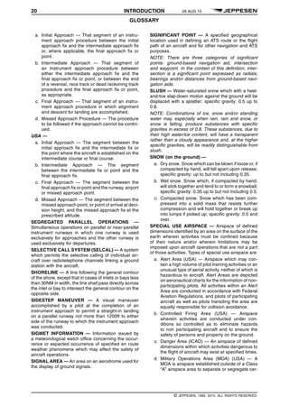 20 INTRODUCTION 28 AUG 15
GLOSSARY q$i
a. Initial Approach — That segment of an instru-
ment approach procedure between the initial
approach fix and the intermediate approach fix
or, where applicable, the final approach fix or
point.
b. Intermediate Approach — That segment of
an instrument approach procedure between
either the intermediate approach fix and the
final approach fix or point, or between the end
of a reversal, race track or dead reckoning track
procedure and the final approach fix or point,
as appropriate.
c. Final Approach — That segment of an instru-
ment approach procedure in which alignment
and descent for landing are accomplished.
d. Missed Approach Procedure — The procedure
to be followed if the approach cannot be contin-
ued.
USA —
a. Initial Approach — The segment between the
initial approach fix and the intermediate fix or
the point where the aircraft is established on the
intermediate course or final course.
b. Intermediate Approach — The segment
between the intermediate fix or point and the
final approach fix.
c. Final Approach — The segment between the
final approach fix or point and the runway, airport
or missed approach point.
d. Missed Approach — The segment between the
missed approach point, or point of arrival at deci-
sion height, and the missed approach fix at the
prescribed altitude.
SEGREGATED PARALLEL OPERATIONS —
Simultaneous operations on parallel or near-parallel
instrument runways in which one runway is used
exclusively for approaches and the other runway is
used exclusively for departures.
SELECTIVE CALL SYSTEM (SELCAL) — A system
which permits the selective calling of individual air-
craft over radiotelephone channels linking a ground
station with the aircraft.
SHORELINE — A line following the general contour
of the shore, except that in cases of inlets or bays less
than 30NM in width, the line shall pass directly across
the inlet or bay to intersect the general contour on the
opposite side.
SIDESTEP MANEUVER — A visual maneuver
accomplished by a pilot at the completion of an
instrument approach to permit a straight-in landing
on a parallel runway not more than 1200ft to either
side of the runway to which the instrument approach
was conducted.
SIGMET INFORMATION — Information issued by
a meteorological watch office concerning the occur-
rence or expected occurrence of specified en route
weather phenomena which may affect the safety of
aircraft operations.
SIGNAL AREA — An area on an aerodrome used for
the display of ground signals.
SIGNIFICANT POINT — A specified geographical
location used in defining an ATS route or the flight
path of an aircraft and for other navigation and ATS
purposes.
NOTE: There are three categories of significant
points: ground-based navigation aid, intersection
and waypoint. In the context of this definition, inter-
section is a significant point expressed as radials,
bearings and/or distances from ground-based navi-
gation aids.
SLUSH — Water-saturated snow which with a heel-
and-toe slap-down motion against the ground will be
displaced with a splatter; specific gravity: 0.5 up to
0.8.
NOTE: Combinations of ice, snow and/or standing
water may, especially when rain, rain and snow, or
snow is falling, produce substances with specific
gravities in excess of 0.8. These substances, due to
their high water/ice content, will have a transparent
rather than a cloudy appearance and, at the higher
specific gravities, will be readily distinguishable from
slush.
SNOW (on the ground) —
a. Dry snow. Snow which can be blown if loose or, if
compacted by hand, will fall apart upon release;
specific gravity: up to but not including 0.35.
b. Wet snow. Snow which, if compacted by hand,
will stick together and tend to or form a snowball;
specific gravity: 0.35 up to but not including 0.5.
c. Compacted snow. Snow which has been com-
pressed into a solid mass that resists further
compression and will hold together or break up
into lumps if picked up; specific gravity: 0.5 and
over.
SPECIAL USE AIRSPACE — Airspace of defined
dimensions identified by an area on the surface of the
earth wherein activities must be confined because
of their nature and/or wherein limitations may be
imposed upon aircraft operations that are not a part
of those activities. Types of special use airspace are:
a. Alert Area (USA) — Airspace which may con-
tain a high volume of pilot training activities or an
unusual type of aerial activity, neither of which is
hazardous to aircraft. Alert Areas are depicted
on aeronautical charts for the information of non-
participating pilots. All activities within an Alert
Area are conducted in accordance with Federal
Aviation Regulations, and pilots of participating
aircraft as well as pilots transiting the area are
equally responsible for collision avoidance.
b. Controlled Firing Area (USA) — Airspace
wherein activities are conducted under con-
ditions so controlled as to eliminate hazards
to non participating aircraft and to ensure the
safety of persons and property on the ground.
c. Danger Area (ICAO) — An airspace of defined
dimensions within which activities dangerous to
the flight of aircraft may exist at specified times.
d. Military Operations Area (MOA) (USA) — A
MOA is airspace established outside of a Class
“A” airspace area to separate or segregate cer-
q$z
© JEPPESEN, 1984, 2015. ALL RIGHTS RESERVED.
 