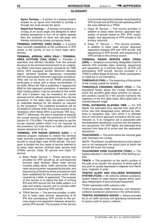 22 INTRODUCTION 28 AUG 15
GLOSSARY q$i
Apron Taxiway — A portion of a taxiway system
located on an apron and intended to provide a
through taxi route across the apron.
Rapid Exit Taxiway — A taxiway connected to a
runway at an acute angle and designed to allow
landing aeroplanes to turn off at higher speeds
than are achieved on other exit taxi-ways and
thereby minimizing runway occupancy times.
TERMINAL CONTROL AREA (ICAO) — A control
area normally established at the confluence of ATS
routes in the vicinity of one or more major aero-
dromes.
TERMINAL ARRIVAL AREA (FAA) / TERMINAL
AREA ALTITUDE (TAA) (ICAO) — Provides a
seamless and efficient transition from the enroute
structure to the terminal environment to an underly-
ing RNAV instrument approach procedure for FMS
and/or GPS equipped aircraft. Minimum altitudes
depict standard obstacle clearances compatible
with the associated instrument approach procedure.
TAAs will not be found on all RNAV procedures,
particularly in areas with a heavy concentration of
air traffic. When the TAA is published, it replaces the
MSA for that approach procedure. A standard race-
track holding pattern may be provided at the center
IAF, and if present may be necessary for course
reversal and for altitude adjustment for entry into the
procedure. In the latter case, the pattern provides
an extended distance for the descent as required
by the procedure. The published procedure will be
annotated to indicate when the course reversal is not
necessary when flying within a particular TAA (e.g.,
"NoPT"). Otherwise, the pilot is expected to execute
the course reversal under the provisions of 14 CFR
Section 91.175 (USA). The pilot may elect to use the
course reversal pattern when it is not required by
the procedure, but must inform air traffic control and
receive clearance to do so.
TERMINAL VFR RADAR SERVICE (USA) — A
national program instituted to extend the terminal
radar services provided instrument flight rules (IFR)
aircraft to visual flight rules (VFR) aircraft. The pro-
gram is divided into four types of service referred to
as basic radar service, terminal radar service area
(TRSA) service, Class “B” service and Class “C”
service.
a. Basic Radar Service — These services are
provided for VFR aircraft by all commissioned
terminal radar facilities. Basic radar service
includes safety alerts, traffic advisories, limited
radar vectoring when requested by the pilot, and
sequencing at locations where procedures have
been established for this purpose and/or when
covered by a letter of agreement. The purpose
of this service is to adjust the flow of arriving
IFR and VFR aircraft into the traffic pattern in a
safe and orderly manner and to provide traffic
advisories to departing VFR aircraft.
b. TRSA Service — This service provides, in addi-
tion to basic radar service, sequencing of all
IFR and participating VFR aircraft to the pri-
mary airport and separation between all partici-
pating VFR aircraft. The purpose of this service
is to provide separation between all participating
VFR aircraft and all IFR aircraft operating within
the area defined as a TRSA.
c. Class “B” Service — This service provides, in
addition to basic radar service, approved sep-
aration of aircraft based on IFR, VFR, and/or
weight, and sequencing of VFR arrivals to the
primary airport(s).
d. Class “C” Service — This service provides,
in addition to basic radar service, approved
separation between IFR and VFR aircraft, and
sequencing of VFR aircraft, and sequencing of
VFR arrivals to the primary airport.
TERMINAL RADAR SERVICE AREA (TRSA)
(USA) — Airspace surrounding designated airports
wherein ATC provides radar vectoring, sequencing
and separation on a full-time basis for all IFR and
participating VFR aircraft. Service provided in a
TRSA is called Stage III Service. Pilots’ participation
is urged but is not mandatory.
THRESHOLD (THR) — The beginning of that portion
of the runway usable for landing.
THRESHOLD CROSSING HEIGHT (TCH) — The
theoretical height above the runway threshold at
which the aircraft’s glide slope antenna (or equiva-
lent position) would be if the aircraft maintains the
trajectory of the ILS glide slope, MLS glide path or
charted descent angle.
TOTAL ESTIMATED ELAPSED TIME — For IFR
flights, the estimated time required from take-off to
arrive over that designated point, defined by refer-
ence to navigation aids, from which it is intended
that an instrument approach procedure will be com-
menced, or, if no navigation aid is associated with
the destination aerodrome, to arrive over the destina-
tion aerodrome. For VFR flights, the estimated time
required from take-off to arrive over the destination
aerodrome.
TOUCHDOWN — The point where the nominal glide
path intercepts the runway.
NOTE: “Touchdown” as defined above is only a datum
and is not necessarily the actual point at which the
aircraft will touch the runway.
TOUCHDOWN ZONE ELEVATION (TDZE) — The
highest elevation in the first 3000ft of the landing sur-
face.
TRACK — The projection on the earth’s surface of
the path of an aircraft, the direction of which path at
any point is usually expressed in degrees from North
(true, magnetic or grid).
TRAFFIC ALERT AND COLLISION AVOIDANCE
SYSTEM (TCAS) — An airborne collision avoidance
system based on radar beacon signals which oper-
ates independent of ground-based equipment.
TCAS-I generates traffic advisory only;
TCAS-II generates traffic advisories, and resolution
(collision avoidance) advisories in the vertical plane.
TRAFFIC AVOIDANCE ADVICE — Advice provided
by an air traffic services unit specifying manoeuvres
to assist a pilot to avoid a collision.
q$z
© JEPPESEN, 1984, 2015. ALL RIGHTS RESERVED.
 
