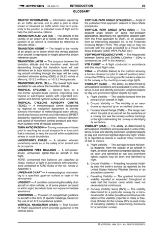 28 AUG 15 INTRODUCTION 23
GLOSSARY q$i
TRAFFIC INFORMATION — Information issued by
an air traffic services unit to alert a pilot to other
known or observed air traffic which may be in prox-
imity to the position or intended route of flight and to
help the pilot avoid a collision.
TRANSITION ALTITUDE (TA) — The altitude in the
vicinity of an airport at or below which the vertical
position of an aircraft is controlled by reference to
altitudes (MSL).
TRANSITION HEIGHT — The height in the vicinity
of an airport at or below which the vertical position
of an aircraft is expressed in height above the airport
reference datum.
TRANSITION LAYER — The airspace between the
transition altitude and the transition level. Aircraft
descending through the transition layer will use
altimeters set to local station pressure, while depart-
ing aircraft climbing through the layer will be using
standard altimeter setting (QNE) of 29.92 inches of
Mercury, 1013.2 millibars, or 1013.2 hectopascals.
TRANSITION LEVEL (TL) — The lowest flight level
available for use above the transition altitude.
TROPICAL CYCLONE — Generic term for a
non-frontal synoptic-scale cyclone originating over
tropical or sub-tropical waters with organized con-
vection and definite cyclonic surface wind circulation.
TROPICAL CYCLONE ADVISORY CENTRE
(TCAC) — A meteorological centre designated
by regional air navigation agreement to provide
advisory information to meteorological watch offices,
world area forecast centres and international OPMET
databanks regarding the position, forecast direction
and speed of movement, central pressure and maxi-
mum surface wind of tropical cyclones.
TURN ANTICIPATION — Turning maneuver initiated
prior to reaching the actual airspace fix or turn point
that is intended to keep the aircraft within established
airway or route boundaries.
UNCERTAINTY PHASE — A situation wherein
uncertainty exists as to the safety of an aircraft and
its occupants.
UNMANNED FREE BALLOON — A non-power-
driven, unmanned, lighter-than-air aircraft in free
flight.
NOTE: Unmanned free balloons are classified as
heavy, medium or light in accordance with specifica-
tions contained in ICAO Rules of the Air, Annex 2,
Appendix 4.
UPPER-AIR CHART — A meteorological chart relat-
ing to a specified upper-air surface or layer of the
atmosphere.
URGENCY — A condition concerning the safety of an
aircraft or other vehicle, or of some person on board
or within sight, but which does not require immediate
assistance.
VECTORING — Provision of navigational guidance
to aircraft in the form of specific headings, based on
the use of an ATS surveillance system.
VERTICAL NAVIGATION (VNAV) — That function
of RNAV equipment which provides guidance in the
vertical plane.
VERTICAL PATH ANGLE (VPA) (ICAO) — Angle of
the published final approach descent in Baro-VNAV
procedures.
VERTICAL PATH ANGLE (VPA) (USA) — The
descent angle shown on some non-precision
approaches describing the geometric descent path
from the Final approach fix (FAF), or on occasion
from an intervening stepdown fix, to the Threshold
Crossing Height (TCH). This angle may or may not
coincide with the angle projected by a Visual Glide
Slope Indicator (VASI, PAPI, PLASI, etc.)
VERY HIGH FREQUENCY (VHF) — The frequencies
between 30MHz and 300MHz (200MHz – 3GHz is
considered as UHF in the Aviation).
VFR FLIGHT — A flight conducted in accordance
with the visual flight rules.
VIBAL — (Visibilité Balise) Is the method whereby
a human observer (or pilot in take-off position) deter-
mines the RVR by counting specific markers adjacent
to the runway or by counting runway edge lights.
VISIBILITY (ICAO) — The ability, as determined by
atmospheric conditions and expressed in units of dis-
tance, to see and identify prominent unlighted objects
by day and prominent lighted objects by night.
a. Flight Visibility — The visibility forward from the
cockpit of an aircraft in flight.
b. Ground Visibility — The visibility at an aero-
drome as reported by an accredited observer.
c. Runway Visual Range (RVR) — The range over
which the pilot of an aircraft on the centerline of
a runway can see the runway surface markings
or the lights delineating the runway or identifying
its centerline.
VISIBILITY (USA) — The ability, as determined by
atmospheric conditions and expressed in units of dis-
tance, to see and identify prominent unlighted objects
by day and prominent lighted objects by night. Visibil-
ity is reported as statute or nautical miles, hundreds
of feet or meters.
a. Flight Visibility — The average forward horizon-
tal distance, from the cockpit of an aircraft in
flight, at which prominent unlighted objects may
be seen and identified by day and prominent
lighted objects may be seen and identified by
night.
b. Ground Visibility — Prevailing horizontal visibil-
ity near the earth’s surface as reported by the
United States National Weather Service or an
accredited observer.
c. Prevailing Visibility — The greatest horizontal
visibility equaled or exceeded throughout at
least half the horizon circle which need not
necessarily be continuous.
d. Runway Visibility Value (RVV) — The visibility
determined for a particular runway by a trans-
missometer. A meter provides a continuous indi-
cation of the visibility (reported in miles or frac-
tions of miles) for the runway. RVV is used in lieu
of prevailing visibility in determining minimums
for a particular runway.
q$z
© JEPPESEN, 1984, 2015. ALL RIGHTS RESERVED.
 