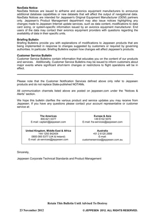 Retain This Bulletin Until Advised To Destroy
23 November 2012 © JEPPESEN 2012. ALL RIGHTS RESERVED.
NavData Notice
NavData Notices are issued to airframe and avionics equipment manufacturers to announce
additional database capabilities or new datasets that will affect the output of navigational data.
NavData Notices are intended for Jeppesen's Original Equipment Manufacturer (OEM) partners
only. Jeppesen’s Product Management department may also issue notices highlighting any
changes made to Jeppesen Internet update services, such as data content, modifications to data
card sizing, or system-specific information issued by an avionics equipment manufacturer. End
users of the data may contact their avionics equipment providers with questions regarding the
availability of data in their specific units.
Briefing Bulletin
Briefing Bulletins provide you with explanations of modifications to Jeppesen products that are
being implemented in response to changes suggested by customers or required by governing
authorities. In particular, Briefing Bulletins explain how changes will affect Jeppesen's products.
Customer Service Bulletin
Customer Service Bulletins contain information that educates you on the content of our products
and services. Additionally, Customer Service Bulletins may be issued to inform customers about
major events where significant short-term changes or restrictions to flight operations will be in
effect.
Please note that the Customer Notification Services defined above only refer to Jeppesen
products and do not replace State-published NOTAMs.
All communication channels listed above are posted on jeppesen.com under the “Notices &
Alerts” section.
We hope this bulletin clarifies the various product and service updates you may receive from
Jeppesen. If you have any questions please contact your account representative or customer
service at:
The Americas
800.621.5377
E-mail: captain@jeppesen.com
Europe & Asia
+49 6102 5070
E-mail: fra-services@jeppesen.com
United Kingdom, Middle East & Africa
+44 1293 842404
0800 085 5377 (UK & Ireland)
E-mail: uk-services@jeppesen.com
Australia
+61 2 6120 2999
E-mail:
customerservice@jeppesen.com.au
Sincerely,
Jeppesen Corporate Technical Standards and Product Management
 