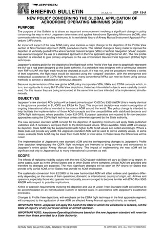 BRIEFING BULLETIN 31 JUL 15 JEP 15-A q$i
NEW POLICY CONCERNING THE GLOBAL APPLICATION OF
AERODROME OPERATING MINIMUMS (AOM)
PURPOSE
The purpose of this Bulletin is to share an important announcement involving a significant change in policy
concerning the way in which Jeppesen determines and applies Aerodrome Operating Minimums (AOM), also
commonly referred to as landing minimums, to its worldwide library of Airway Manual Instrument Approach Pro-
cedure (IAP) charts.
An important aspect of the new AOM policy also involves a major change to the depiction of the Profile View
section of Non-Precision Approach (NPA) procedure charts. This related change is being made to improve the
depiction of vertically-guided NPAs where Vertical Descent Angles (VDA) or Vertical Navigation (VNAV) capabil-
ities exist and support the use of a stabilized approach in the final approach segment of an IAP. The new profile
depiction is intended to give primary emphasis on the use of Constant Descent Final Approach (CDFA) flight
techniques.
Jeppesen’s existing policy for the depiction of the flight track in the Profile View has been to graphically represent
the IAP as it had been designed by the State authority. If a procedure was designed with a continuous descent
from FAF to MAP, the flight track would be depicted as such. If it was not, and the procedure involved a series
of level segments, the flight track would be depicted using the “stepped” depiction. With the emergence and
widespread acceptance of CDFA flight techniques, many conventional NPAs can now be flown using various
methods to achieve a stabilized or continuous descent.
Because implementation of the new global AOM policy incorporates VDA, VNAV and CDFA concepts which, in
turn, are applicable to many IAP Profile View depictions, these two interrelated subjects were carefully consid-
ered. For this reason they are being announced at the same time and are intended to be implemented simulta-
neously.
OBJECTIVES
Jeppesen’s new standard AOM policy will be based primarily upon ICAO Doc 9365 AWOM (this is nearly identical
to the guidance provided in EU-OPS and EASA Air Ops). This important decision was made in recognition of
ongoing international efforts intended to harmonize AOM around the world. The policy change is intended to
help facilitate the implementation of those AOM concepts and the compatibilities with stabilized descents and
CDFA flight techniques, where possible. Under EU-OPS, European operators are required to fly non-precision
approaches using the CDFA flight technique unless otherwise approved by the State authority.
The new Jeppesen standard AOM concept for the depiction of operating minimums will apply State-published
visibilities and, if necessary, compare them to the ICAO-based values. When available, State AOM will always
be depicted. State AOM may be supplemented with higher ICAO AOM values and noted accordingly. Where a
State does not provide any AOM, the Jeppesen standard AOM will be used to derive visibility values. In some
cases, available State AOM may be lower than ICAO AOM, or vice versa. In these cases the differences will be
noted.
The implementation of Jeppesen’s new standard AOM and the corresponding changes to Jeppesen’s Profile
View depiction emphasizing the CDFA flight technique are intended to bring currency and consistency to
Jeppesen’s entire global Airway Manual chart library. The impact of implementing the new AOM will be
significant not only to Jeppesen but to many international customers as well.
SCOPE
The effects of replacing visibility values with the new ICAO-based visibilities will vary by State or by region. In
some cases, such as in the United States and in other States where complete, official AOM are provided and
therefore no changes are expected. The most significant changes will be seen on IAP charts for States that
provide only partial AOM, or for States that provide no AOM whatsoever.
The systematic conversion from ECOMS to the new harmonized AOM will affect airlines and operators differ-
ently depending on the nature of their operations; domestic or international, country of origin, etc. Airlines and
operators, especially those who operate internationally, are encouraged to become familiar with ICAO Doc 9365
AWOM with respect to possible implications.
Airline or operator requirements involving the depiction and use of Lower-Than-Standard AOM will continue to
be accommodated on an individualized custom or tailored basis, in accordance with Jeppesen’s established
processes.
Changes to Profile View depictions, with emphasis on the CDFA flight technique in the final approach segment,
will correspond to the application of new AOM on affected Airway Manual approach charts, as revised.
IMPORTANT NOTE: Jeppesen will apply the AOM of the State in which the aerodrome is located, not the
State of registry of any particular airline or aircraft operator.
IMPORTANT NOTE: Aerodrome Operating Minimums based on the new Jeppesen standard will never be
lower than those provided by a State Authority.
q$z
RETAIN THIS BULLETIN UNTIL ADVISED TO DESTROY © JEPPESEN, 2015. ALL RIGHTS RESERVED.
 