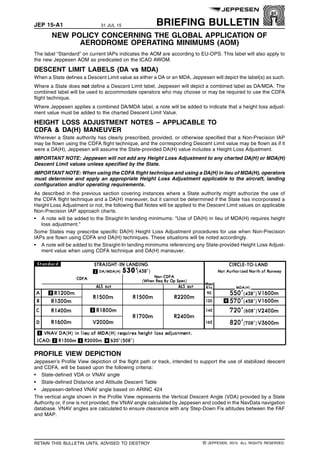 JEP 15-A1 31 JUL 15 BRIEFING BULLETIN
NEW POLICY CONCERNING THE GLOBAL APPLICATION OF
AERODROME OPERATING MINIMUMS (AOM) q$i
The label “Standard” on current IAPs indicates the AOM are according to EU-OPS. This label will also apply to
the new Jeppesen AOM as predicated on the ICAO AWOM.
DESCENT LIMIT LABELS (DA vs MDA)
When a State defines a Descent Limit value as either a DA or an MDA, Jeppesen will depict the label(s) as such.
Where a State does not define a Descent Limit label, Jeppesen will depict a combined label as DA/MDA. The
combined label will be used to accommodate operators who may choose or may be required to use the CDFA
flight technique.
Where Jeppesen applies a combined DA/MDA label, a note will be added to indicate that a height loss adjust-
ment value must be added to the charted Descent Limit Value.
HEIGHT LOSS ADJUSTMENT NOTES – APPLICABLE TO
CDFA & DA(H) MANEUVER
Wherever a State authority has clearly prescribed, provided, or otherwise specified that a Non-Precision IAP
may be flown using the CDFA flight technique, and the corresponding Descent Limit value may be flown as if it
were a DA(H), Jeppesen will assume the State-provided DA(H) value includes a Height Loss Adjustment.
IMPORTANT NOTE: Jeppesen will not add any Height Loss Adjustment to any charted DA(H) or MDA(H)
Descent Limit values unless specified by the State.
IMPORTANT NOTE: When using the CDFA flight technique and using a DA(H) in lieu of MDA(H), operators
must determine and apply an appropriate Height Loss Adjustment applicable to the aircraft, landing
configuration and/or operating requirements.
As described in the previous section covering instances where a State authority might authorize the use of
the CDFA flight technique and a DA(H) maneuver, but it cannot be determined if the State has incorporated a
Height Loss Adjustment or not, the following Ball Notes will be applied to the Descent Limit values on applicable
Non-Precision IAP approach charts.
• A note will be added to the Straight-In landing minimums: “Use of DA(H) in lieu of MDA(H) requires height
loss adjustment.”
Some States may prescribe specific DA(H) Height Loss Adjustment procedures for use when Non-Precision
IAPs are flown using CDFA and DA(H) techniques. These situations will be noted accordingly.
• A note will be added to the Straight-In landing minimums referencing any State-provided Height Loss Adjust-
ment value when using CDFA technique and DA(H) maneuver.
1436968709235
PROFILE VIEW DEPICTION
Jeppesen’s Profile View depiction of the flight path or track, intended to support the use of stabilized descent
and CDFA, will be based upon the following criteria:
• State-defined VDA or VNAV angle
• State-defined Distance and Altitude Descent Table
• Jeppesen-defined VNAV angle based on ARINC 424
The vertical angle shown in the Profile View represents the Vertical Descent Angle (VDA) provided by a State
Authority or, if one is not provided, the VNAV angle calculated by Jeppesen and coded in the NavData navigation
database. VNAV angles are calculated to ensure clearance with any Step-Down Fix altitudes between the FAF
and MAP.
q$z
RETAIN THIS BULLETIN UNTIL ADVISED TO DESTROY © JEPPESEN, 2015. ALL RIGHTS RESERVED.
 