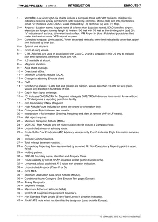 2 MAR 12 INTRODUCTION ENROUTE-7 q$i
1 — VORDME. Low and High/Low charts include a Compass Rose with VHF Navaids. Shadow box
indicates navaid is airway component, with frequency, identifier, Morse code and INS coordinates.
Small "D" indicates DME/TACAN. Class indicated by: (T) Terminal, (L) Low, (H) High.
2 — Airports - Location name, Airport name (if different than Location name), ICAO identifier, airport
elevation and longest runway length to nearest 100 feet with 70 feet as the dividing point (add 00).
"s" indicates soft surface, otherwise hard surface. IFR Airport in blue - Published procedures filed
under the location name. VFR airport in green.
3 — Controlled Airspace. Limits add 00. When sectorized vertically, lower limit indicated by under bar, upper
limit indicated by over bar.
4 — Special use airspace.
5 — Grid Lat-Long values.
6 — CTR. Asterisks are used in association with Class C, D and E airspace in the US only to indicate
part time operations, otherwise hours are H24.
7 — ILS available at airport.
8 — Magnetic Variation.
9 — Area chart coverage.
10 — Directional MEAs.
11 — Minimum Crossing Altitude (MCA).
12 — Change to adjoining Enroute chart.
13 — DME.
14 — Grid MORA. Values 10,000 feet and greater are maroon. Values less than 10,000 feet are green.
Values are depicted in hundreds of feet.
15 — Gap in Nav Signal coverage.
16 — "D" indicates DME/TACAN fix. Segment mileage is DME/TACAN distance from navaid. Arrow without
a "D" designates a reporting point from facility.
17 — Non Compulsory RNAV Waypoint.
18 — High Altitude Route included on some low charts for orientation only.
19 — Changeover Point between two navaids.
20 — Intersection or fix formation (Bearing, frequency and ident of remote VHF or LF navaid).
21 — Met report required.
22 — Minimum Reception Altitude (MRA).
23 — VORTAC - High Altitude and off-route Navaids do not include a Compass Rose.
24 — Uncontrolled airway or advisory route.
25 — Route Suffix. D or F indicates ATC Advisory services only. F or G indicates Flight Information services
only.
26 — Enroute Communications.
27 — Total mileage between Navaids.
28 — Compulsory Reporting Point represented by screened fill. Non Compulsory Reporting point is open,
no fill.
29 — Holding pattern.
30 — FIR/UIR Boundary name, identifier and Airspace Class.
31 — Route usability by non B-RNAV equipped aircraft (within Europe only).
32 — Unnamed, official published ATS route with direction indication.
33 — Uncontrolled Airspace (Class F or G).
34 — GPS MEA.
35 — Minimum Obstruction Clearance Altitude (MOCA).
36 — Conditional Route Category (See Enroute Text pages Europe).
37 — Airway Designator.
38 — Segment mileage.
39 — Maximum Authorized Altitude (MAA).
40 — CNS/ATM Equipment Requirement Boundary.
41 — Non Standard Flight Levels (Even Flight Levels in direction indicated).
42 — RNAV ATS route when not identified by designator (used outside Europe). 1329508730203
q$z
© JEPPESEN, 2012. ALL RIGHTS RESERVED.
 