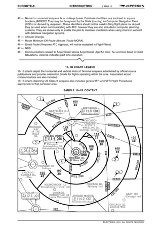 ENROUTE-8 INTRODUCTION 2 MAR 12 q$i
43 — Named or unnamed airspace fix or mileage break. Database identifiers are enclosed in square
brackets [ABROC]. They may be designated by the State (country) as Computer Navigation Fixes
(CNFs) or derived by Jeppesen. These identifiers should not be used in filing flight plans nor should
they be used when communicating with ATC; however they are also included in computer planning
systems. They are shown only to enable the pilot to maintain orientation when using charts in concert
with database navigation systems.
44 — Altitude Change.
45 — Route Minimum Off-Route Altitude (Route MORA).
46 — Direct Route (Requires ATC Approval, will not be accepted in Flight Plans).
47 — NDB.
48 — Communications related to Airport listed above Airport label. App/Arr, Dep, Twr and Gnd listed in Chart
tabulations. Asterisk indicates part time operation.
10–1B CHART LEGEND
10-1B charts depict the horizontal and vertical limits of Terminal airspace established by official source
publications and provide orientation details for flights operating within the area. Associated airport
communications are also included.
10-1B charts depicting US Class B airspace also includes general IFR and VFR Flight Procedures
appropriate to that particular area.
SAMPLE 10–1B CONTENT
1329508730203
q$z
© JEPPESEN, 2012. ALL RIGHTS RESERVED.
 