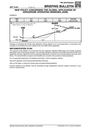 JEP 15-A3 31 JUL 15 BRIEFING BULLETIN
NEW POLICY CONCERNING THE GLOBAL APPLICATION OF
AERODROME OPERATING MINIMUMS (AOM) q$i
EXAMPLE:
1436968709235
Changes to individual IAP Profile View depictions will be applied on an as-revised basis, in conjunction with
changes to the landing minimums related to the new AOM, where applicable.
IMPLEMENTATION PLAN
The purpose of this Bulletin is to announce the new Jeppesen standard AOM policy and provide a general
description of the forthcoming changes. The resulting changes to Approach Chart Minimums and Profile View
depictions will have significant and far-reaching implications across the entire Airway Manual terminal chart
library. The implementation program and timetable are currently in the process of being developed.
For an expanded explanation and detailed information, visit the Jeppesen website:
http://ww1.jeppesen.com/company/alerts/aviation-alerts.jsp
Click on the Paper or Electronic Charts tabs and select Briefing Bulletins.
Inquiries related to this Bulletin may be submitted through established customer support channels or your
account representative.
q$z
RETAIN THIS BULLETIN UNTIL ADVISED TO DESTROY © JEPPESEN, 2015. ALL RIGHTS RESERVED.
 