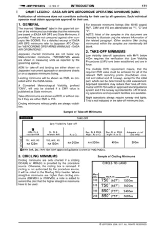 10 FEB 17 INTRODUCTION 171 q$i
CHART LEGEND - EASA AIR OPS AERODROME OPERATING MINIMUMS (AOM)
Publication of minimums does not constitute authority for their use by all operators. Each individual
operator must obtain appropriate approval for their use.
1. GENERAL
The inverted “Standard” label in the upper left cor-
ner of the minimums box indicates that the minimums
are based on EASA AIR OPS and State Minimums, if
provided. They are not compared against other con-
cepts like ECOMS. For a detailed excerpt of EASA
AIR OPS minimums refer to Jeppesen ATC-Chap-
ter "AERODROME OPERATING MINIMUMS - EASA
AIR OPERATIONS".
Jeppesen charted minimums are not below any
State-provided minimums. RVR/CMV/VIS values
are shown in measuring units as reported by the
governing agency.
AOM for take-off and landing are either shown on
Jeppesen instrument approach or aerodrome charts
or on a separate minimums listing.
Landing minimums will be shown as RVR, as pro-
vided within the EASA tables.
A Converted Meteorological Visibility, prefixed
“CMV”, will only be charted if a CMV value is
published as State minimum.
Take-off minimums are shown as RVR, or without pre-
fix if they are either RVR or VIS.
Circling minimums without prefix are always visibili-
ties.
For separate minimums listings (like 10-9S pages)
RVR, CMV and VIS are abbreviated as “R”, “C” and
“V”.
NOTE: Most of the samples in this document are
intended to illustrate only the relevant information of
the related paragraph. Other sections (like circling
minimums) within the samples are intentionally left
blank.
2. TAKE-OFF MINIMUMS
Low visibility take-off operations with RVR below
400m requires the verification that Low Visibility
Procedures (LVP) have been established and are in
force.
The multiple RVR requirement means, that the
required RVR value must be achieved for all of the
relevant RVR reporting points (touchdown zone,
mid and rollout end of runway), except for the initial
part, which can be determined by pilot assessment.
Approved operators may reduce their take-off mini-
mums to RVR 75m with an approved lateral guidance
system and if the runway is protected for CAT III land-
ing operations and equivalent facilities are available.
Night operations always require runway end lights.
This is not indicated in the take-off minimums box.
Sample of Take-off Minimums
1484734858953
3. CIRCLING MINIMUMS
Circling minimums are only charted if a circling
OCA(H) or MDA(H) is provided by the procedure
source. Otherwise, the circling box is removed. If
circling is not authorized by the procedure source,
it will be noted in the Briefing Strip header. Where
straight-in minimums are higher than circling min-
imums (DH/MDH or RVR/VIS), a note is added to
remind the pilot that the higher straight-in minimums
have to be used.
Sample of Circling Minimums
1484567554702
q$z
© JEPPESEN, 2008, 2017. ALL RIGHTS RESERVED.
 