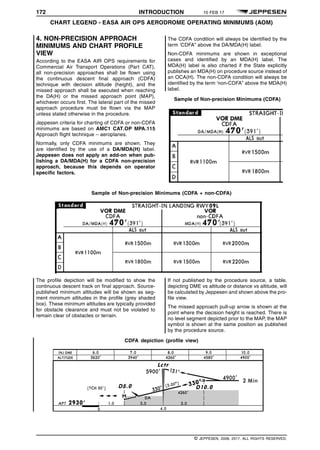 172 INTRODUCTION 10 FEB 17
CHART LEGEND - EASA AIR OPS AERODROME OPERATING MINIMUMS (AOM) q$i
4. NON-PRECISION APPROACH
MINIMUMS AND CHART PROFILE
VIEW
According to the EASA AIR OPS requirements for
Commercial Air Transport Operations (Part CAT),
all non-precision approaches shall be flown using
the continuous descent final approach (CDFA)
technique with decision altitude (height), and the
missed approach shall be executed when reaching
the DA(H) or the missed approach point (MAP),
whichever occurs first. The lateral part of the missed
approach procedure must be flown via the MAP
unless stated otherwise in the procedure.
Jeppesen criteria for charting of CDFA or non-CDFA
minimums are based on AMC1 CAT.OP MPA.115
Approach flight technique – aeroplanes.
Normally, only CDFA minimums are shown. They
are identified by the use of a DA/MDA(H) label.
Jeppesen does not apply an add-on when pub-
lishing a DA/MDA(H) for a CDFA non-precision
approach, because this depends on operator
specific factors.
The CDFA condition will always be identified by the
term ‘CDFA” above the DA/MDA(H) label.
Non-CDFA minimums are shown in exceptional
cases and identified by an MDA(H) label. The
MDA(H) label is also charted if the State explicitly
publishes an MDA(H) on procedure source instead of
an OCA(H). The non-CDFA condition will always be
identified by the term ‘non-CDFA” above the MDA(H)
label.
Sample of Non-precision Minimums (CDFA)
1484567554702
Sample of Non-precision Minimums (CDFA + non-CDFA)
1484567554702
The profile depiction will be modified to show the
continuous descent track on final approach. Source-
published minimum altitudes will be shown as seg-
ment minimum altitudes in the profile (grey shaded
box). These minimum altitudes are typically provided
for obstacle clearance and must not be violated to
remain clear of obstacles or terrain.
If not published by the procedure source, a table,
depicting DME vs altitude or distance vs altitude, will
be calculated by Jeppesen and shown above the pro-
file view.
The missed approach pull-up arrow is shown at the
point where the decision height is reached. There is
no level segment depicted prior to the MAP, the MAP
symbol is shown at the same position as published
by the procedure source.
CDFA depiction (profile view)
1484567554702
q$z
© JEPPESEN, 2008, 2017. ALL RIGHTS RESERVED.
 