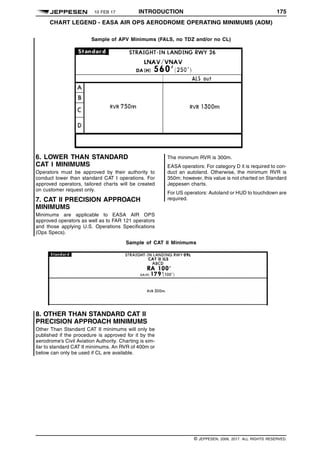 10 FEB 17 INTRODUCTION 175
CHART LEGEND - EASA AIR OPS AERODROME OPERATING MINIMUMS (AOM) q$i
Sample of APV Minimums (FALS, no TDZ and/or no CL)
1484734858953
6. LOWER THAN STANDARD
CAT I MINIMUMS
Operators must be approved by their authority to
conduct lower than standard CAT I operations. For
approved operators, tailored charts will be created
on customer request only.
7. CAT II PRECISION APPROACH
MINIMUMS
Minimums are applicable to EASA AIR OPS
approved operators as well as to FAR 121 operators
and those applying U.S. Operations Specifications
(Ops Specs).
The minimum RVR is 300m.
EASA operators: For category D it is required to con-
duct an autoland. Otherwise, the minimum RVR is
350m; however, this value is not charted on Standard
Jeppesen charts.
For US operators: Autoland or HUD to touchdown are
required.
Sample of CAT II Minimums
1484567554702
8. OTHER THAN STANDARD CAT II
PRECISION APPROACH MINIMUMS
Other Than Standard CAT II minimums will only be
published if the procedure is approved for it by the
aerodrome’s Civil Aviation Authority. Charting is sim-
ilar to standard CAT II minimums. An RVR of 400m or
below can only be used if CL are available.
q$z
© JEPPESEN, 2008, 2017. ALL RIGHTS RESERVED.
 
