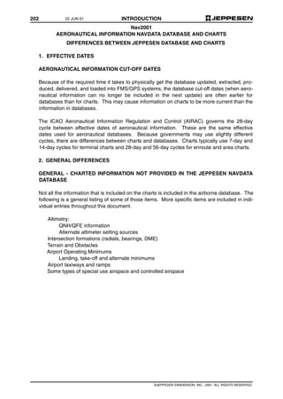 202 INTRODUCTION
©JEPPESEN SANDERSON, INC., 2001. ALL RIGHTS RESERVED.
Nav2001
AERONAUTICAL INFORMATION NAVDATA DATABASE AND CHARTS
DIFFERENCES BETWEEN JEPPESEN DATABASE AND CHARTS
1. EFFECTIVE DATES
AERONAUTICAL INFORMATION CUT-OFF DATES
Because of the required time it takes to physically get the database updated, extracted, pro-
duced, delivered, and loaded into FMS/GPS systems, the database cut-off dates (when aero-
nautical information can no longer be included in the next update) are often earlier for
databases than for charts. This may cause information on charts to be more current than the
information in databases.
The ICAO Aeronautical Information Regulation and Control (AIRAC) governs the 28-day
cycle between effective dates of aeronautical information. These are the same effective
dates used for aeronautical databases. Because governments may use slightly different
cycles, there are differences between charts and databases. Charts typically use 7-day and
14-day cycles for terminal charts and 28-day and 56-day cycles for enroute and area charts.
2. GENERAL DIFFERENCES
GENERAL - CHARTED INFORMATION NOT PROVIDED IN THE JEPPESEN NAVDATA
DATABASE
Not all the information that is included on the charts is included in the airborne database. The
following is a general listing of some of those items. More specific items are included in indi-
vidual entries throughout this document.
Altimetry:
QNH/QFE information
Alternate altimeter setting sources
Intersection formations (radials, bearings, DME)
Terrain and Obstacles
Airport Operating Minimums
Landing, take-off and alternate minimums
Airport taxiways and ramps
Some types of special use airspace and controlled airspace
22 JUN 01
 